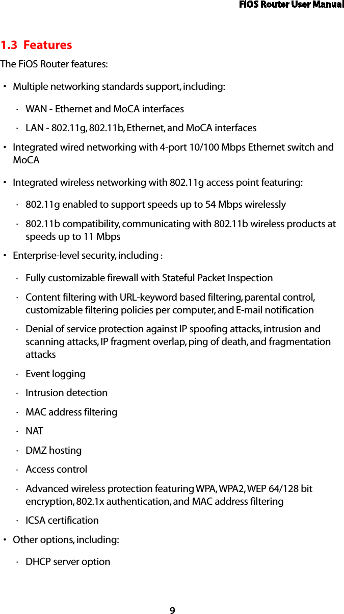 FiOS Router User Manual91.3  FeaturesThe FiOS Router features:Multiple networking standards support, including:sWAN  · - Ethernet and MoCA interfacesLAN  · - 802.11g, 802.11b, Ethernet, and MoCA interfacesIntegrated wired networking with s 4-port 10/100 Mbps Ethernet switch and MoCAIntegrated wireless networking with s 802.11g access point featuring:802 ·.11g enabled to support speeds up to 54 Mbps wirelessly802 ·.11b compatibility, communicating with 802.11b wireless products at speeds up to 11 MbpsEnterprise-level security, including s :Fully customizable firewall with Stateful Packet Inspection ·Content filtering with  · URL-keyword based filtering, parental control, customizable filtering policies per computer, and E-mail notificationDenial of service protection against  · IP spoofing attacks, intrusion and scanning attacks, IP fragment overlap, ping of death, and fragmentation attacksEvent logging ·Intrusion detection ·MAC ·  address filteringNAT ·DMZ  · hostingAccess control ·Advanced wireless protection featuring  · WPA, WPA2, WEP 64/128 bit encryption, 802.1x authentication, and MAC address filteringICSA  · certificationOther options, including:sDHCP  · server option