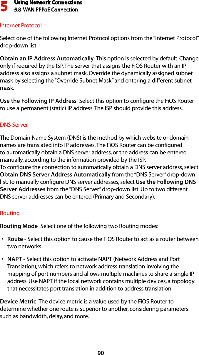 Using Network Connections5.8  WAN PPPoE Connection590Internet ProtocolSelect one of the following Internet Protocol options from the “Internet Protocol” drop-down list:Obtain an IP Address Automatically  This option is selected by default. Change only if required by the ISP. The server that assigns the FiOS Router with an IP address also assigns a subnet mask. Override the dynamically assigned subnet mask by selecting the “Override Subnet Mask” and entering a different subnet mask.Use the Following IP Address  Select this option to configure the FiOS Router to use a permanent (static) IP address. The ISP should provide this address.DNS ServerThe Domain Name System (DNS) is the method by which website or domain names are translated into IP addresses. The FiOS Router can be configured to automatically obtain a DNS server address, or the address can be entered manually, according to the information provided by the ISP.  To configure the connection to automatically obtain a DNS server address, select Obtain DNS Server Address Automatically from the “DNS Server” drop-down list. To manually configure DNS server addresses, select Use the Following DNS Server Addresses from the “DNS Server” drop-down list. Up to two different DNS server addresses can be entered (Primary and Secondary).RoutingRouting Mode  Select one of the following two Routing modes: Routes  - Select this option to cause the FiOS Router to act as a router between two networks. NAPTs  - Select this option to activate NAPT (Network Address and Port Translation), which refers to network address translation involving the mapping of port numbers and allows multiple machines to share a single IP address. Use NAPT if the local network contains multiple devices, a topology that necessitates port translation in addition to address translation.Device Metric  The device metric is a value used by the FiOS Router to determine whether one route is superior to another, considering parameters such as bandwidth, delay, and more. 