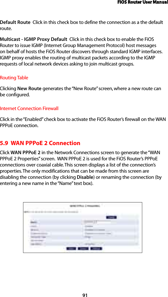 FiOS Router User Manual91Default Route  Click in this check box to define the connection as a the default route. Multicast - IGMP Proxy Default  Click in this check box to enable the FiOS Router to issue IGMP (Internet Group Management Protocol) host messages on behalf of hosts the FiOS Router discovers through standard IGMP interfaces. IGMP proxy enables the routing of multicast packets according to the IGMP requests of local network devices asking to join multicast groups. Routing TableClicking New Route generates the “New Route” screen, where a new route can be configured.Internet Connection FirewallClick in the “Enabled” check box to activate the FiOS Router’s firewall on the WAN PPPoE connection. 5.9  WAN PPPoE 2 ConnectionClick WAN PPPoE 2 in the Network Connections screen to generate the “WAN PPPoE 2 Properties” screen.  WAN PPPoE 2 is used for the FiOS Router’s PPPoE connections over coaxial cable. This screen displays a list of the connection’s properties. The only modifications that can be made from this screen are disabling the connection (by clicking Disable) or renaming the connection (by entering a new name in the “Name” text box).