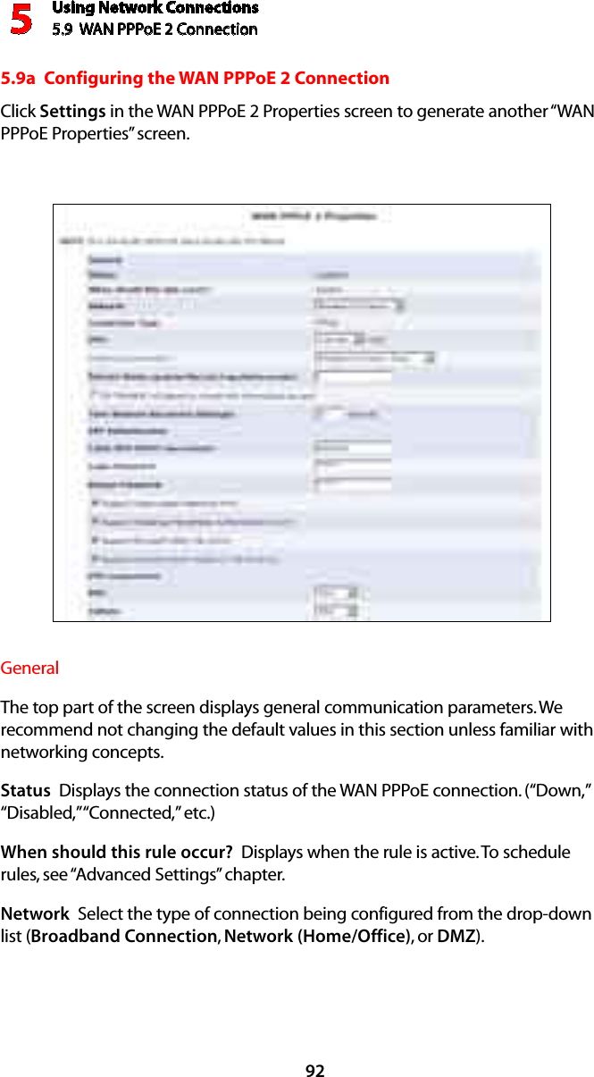 Using Network Connections5.9  WAN PPPoE 2 Connection5925.9a  Configuring the WAN PPPoE 2 ConnectionClick Settings in the WAN PPPoE 2 Properties screen to generate another “WAN PPPoE Properties” screen.General The top part of the screen displays general communication parameters. We recommend not changing the default values in this section unless familiar with networking concepts.Status  Displays the connection status of the WAN PPPoE connection. (“Down,” “Disabled,” “Connected,” etc.)When should this rule occur?  Displays when the rule is active. To schedule rules, see “Advanced Settings” chapter.Network  Select the type of connection being configured from the drop-down list (Broadband Connection, Network (Home/Office), or DMZ).