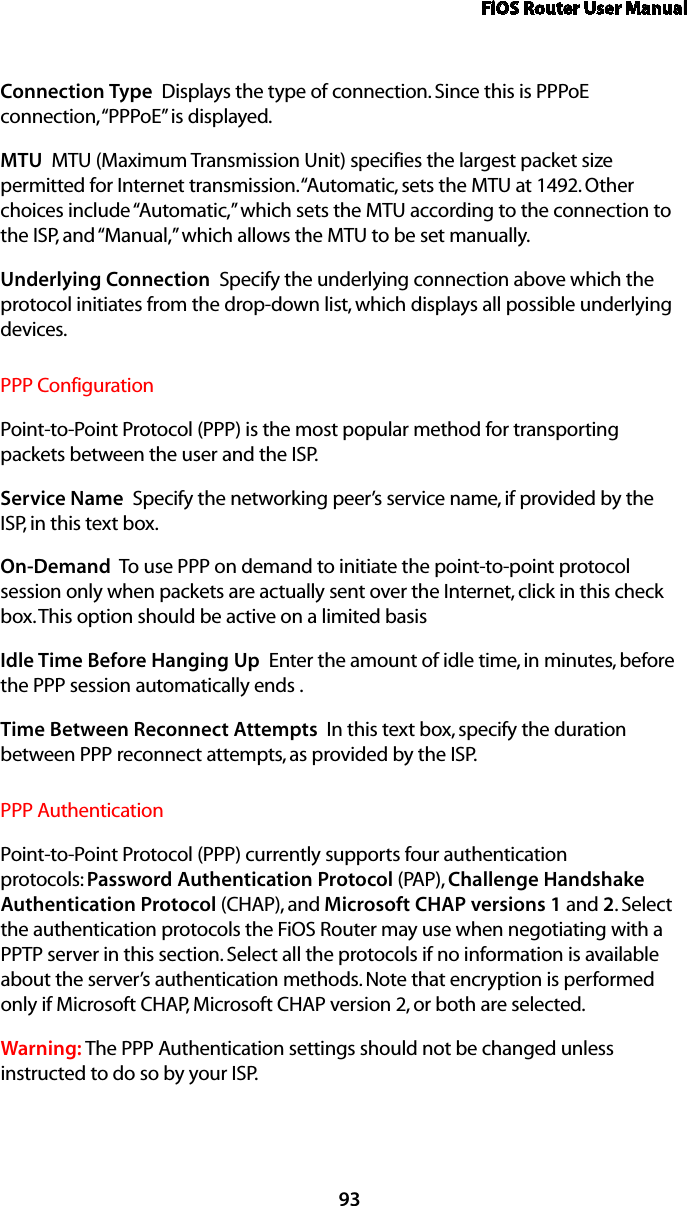 FiOS Router User Manual93Connection Type  Displays the type of connection. Since this is PPPoE connection, “PPPoE” is displayed. MTU  MTU (Maximum Transmission Unit) specifies the largest packet size permitted for Internet transmission. “Automatic, sets the MTU at 1492. Other choices include “Automatic,” which sets the MTU according to the connection to the ISP, and “Manual,” which allows the MTU to be set manually.Underlying Connection  Specify the underlying connection above which the protocol initiates from the drop-down list, which displays all possible underlying devices. PPP ConfigurationPoint-to-Point Protocol (PPP) is the most popular method for transporting packets between the user and the ISP. Service Name  Specify the networking peer’s service name, if provided by the ISP, in this text box.On-Demand  To use PPP on demand to initiate the point-to-point protocol session only when packets are actually sent over the Internet, click in this check box. This option should be active on a limited basisIdle Time Before Hanging Up  Enter the amount of idle time, in minutes, before the PPP session automatically ends .Time Between Reconnect Attempts  In this text box, specify the duration between PPP reconnect attempts, as provided by the ISP. PPP AuthenticationPoint-to-Point Protocol (PPP) currently supports four authentication protocols: Password Authentication Protocol (PAP), Challenge Handshake Authentication Protocol (CHAP), and Microsoft CHAP versions 1 and 2. Select the authentication protocols the FiOS Router may use when negotiating with a PPTP server in this section. Select all the protocols if no information is available about the server’s authentication methods. Note that encryption is performed only if Microsoft CHAP, Microsoft CHAP version 2, or both are selected.Warning: The PPP Authentication settings should not be changed unless instructed to do so by your ISP.