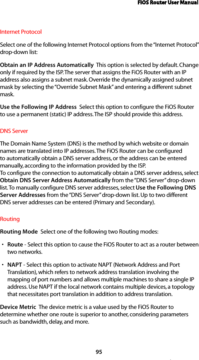 FiOS Router User Manual95.Internet ProtocolSelect one of the following Internet Protocol options from the “Internet Protocol” drop-down list:Obtain an IP Address Automatically  This option is selected by default. Change only if required by the ISP. The server that assigns the FiOS Router with an IP address also assigns a subnet mask. Override the dynamically assigned subnet mask by selecting the “Override Subnet Mask” and entering a different subnet mask.Use the Following IP Address  Select this option to configure the FiOS Router to use a permanent (static) IP address. The ISP should provide this address.DNS ServerThe Domain Name System (DNS) is the method by which website or domain names are translated into IP addresses. The FiOS Router can be configured to automatically obtain a DNS server address, or the address can be entered manually, according to the information provided by the ISP.  To configure the connection to automatically obtain a DNS server address, select Obtain DNS Server Address Automatically from the “DNS Server” drop-down list. To manually configure DNS server addresses, select Use the Following DNS Server Addresses from the “DNS Server” drop-down list. Up to two different DNS server addresses can be entered (Primary and Secondary).RoutingRouting Mode  Select one of the following two Routing modes: Routes  - Select this option to cause the FiOS Router to act as a router between two networks. NAPTs  - Select this option to activate NAPT (Network Address and Port Translation), which refers to network address translation involving the mapping of port numbers and allows multiple machines to share a single IP address. Use NAPT if the local network contains multiple devices, a topology that necessitates port translation in addition to address translation.Device Metric  The device metric is a value used by the FiOS Router to determine whether one route is superior to another, considering parameters such as bandwidth, delay, and more. 