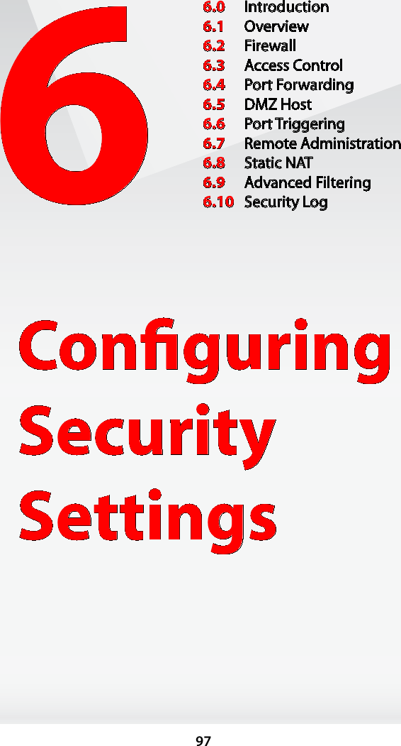 976Conﬁguring Security Settings6.0  Introduction6.1  Overview6.2  Firewall6.3  Access Control6.4  Port Forwarding6.5  DMZ Host6.6  Port Triggering6.7  Remote Administration6.8  Static NAT6.9  Advanced Filtering6.10  Security Log