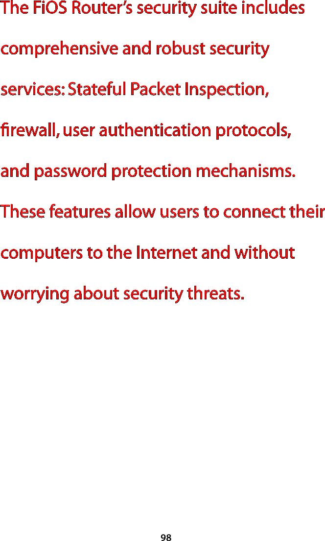 98The FiOS Router’s security suite includes comprehensive and robust security services: Stateful Packet Inspection, ﬁrewall, user authentication protocols, and password protection mechanisms. These features allow users to connect their computers to the Internet and without worrying about security threats. 