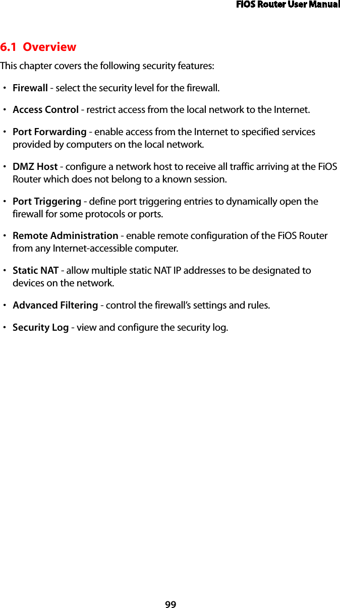 FiOS Router User Manual996.1  Overview This chapter covers the following security features: Firewalls  - select the security level for the firewall. Accesss  Control - restrict access from the local network to the Internet. Ports  Forwarding - enable access from the Internet to specified services provided by computers on the local network.DMZs  Host - configure a network host to receive all traffic arriving at the FiOS Router which does not belong to a known session. Ports  Triggering - define port triggering entries to dynamically open the firewall for some protocols or ports. Remotes  Administration - enable remote configuration of the FiOS Router from any Internet-accessible computer.  Statics  NAT - allow multiple static NAT IP addresses to be designated to devices on the network.Advanceds  Filtering - control the firewall’s settings and rules. Securitys  Log - view and configure the security log. 