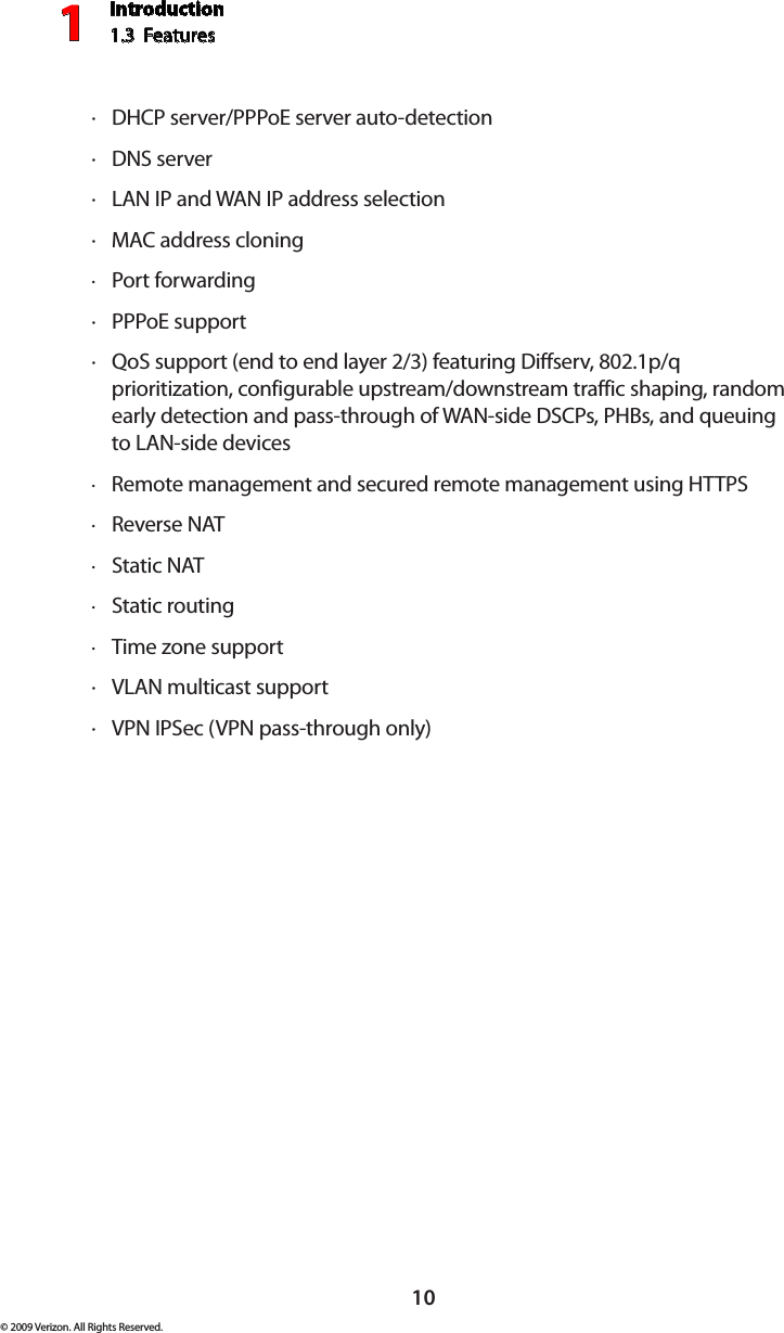 Introduction1.3  Features110© 2009 Verizon. All Rights Reserved.DHCP  · server/PPPoE server auto-detectionDNS  · serverLAN IP  · and WAN IP address selectionMAC  · address cloningPort forwarding ·PPP · oE supportQ · oS support (end to end layer 2/3) featuring Diffserv, 802.1p/q prioritization, configurable upstream/downstream traffic shaping, random early detection and pass-through of WAN-side DSCPs, PHBs, and queuing to LAN-side devicesRemote management and secured remote management using  · HTTPSReverse  · NATStatic  · NATStatic routing ·Time zone support ·VLAN  · multicast supportVPN IPS · ec (VPN pass-through only)