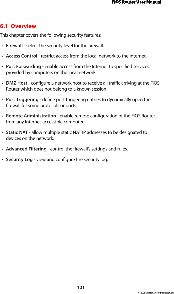 FiOS Router User Manual101© 2009 Verizon. All Rights Reserved.6.1  Overview This chapter covers the following security features: Firewall•  - select the security level for the firewall. Access•  Control - restrict access from the local network to the Internet. Port•  Forwarding - enable access from the Internet to specified services provided by computers on the local network.DMZ•  Host - configure a network host to receive all traffic arriving at the FiOS Router which does not belong to a known session. Port•  Triggering - define port triggering entries to dynamically open the firewall for some protocols or ports. Remote•  Administration - enable remote configuration of the FiOS Router from any Internet-accessible computer.  Static•  NAT - allow multiple static NAT IP addresses to be designated to devices on the network.Advanced•  Filtering - control the firewall’s settings and rules. Security•  Log - view and configure the security log. 