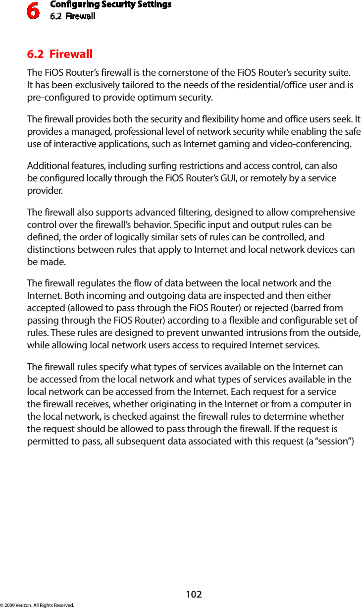 Conguring Security Settings6.2  Firewall6102© 2009 Verizon. All Rights Reserved.6.2  FirewallThe FiOS Router’s firewall is the cornerstone of the FiOS Router’s security suite. It has been exclusively tailored to the needs of the residential/office user and is pre-configured to provide optimum security. The firewall provides both the security and flexibility home and office users seek. It provides a managed, professional level of network security while enabling the safe use of interactive applications, such as Internet gaming and video-conferencing. Additional features, including surfing restrictions and access control, can also be configured locally through the FiOS Router’s GUI, or remotely by a service provider. The firewall also supports advanced filtering, designed to allow comprehensive control over the firewall’s behavior. Specific input and output rules can be defined, the order of logically similar sets of rules can be controlled, and distinctions between rules that apply to Internet and local network devices can be made. The firewall regulates the flow of data between the local network and the Internet. Both incoming and outgoing data are inspected and then either accepted (allowed to pass through the FiOS Router) or rejected (barred from passing through the FiOS Router) according to a flexible and configurable set of rules. These rules are designed to prevent unwanted intrusions from the outside, while allowing local network users access to required Internet services. The firewall rules specify what types of services available on the Internet can be accessed from the local network and what types of services available in the local network can be accessed from the Internet. Each request for a service the firewall receives, whether originating in the Internet or from a computer in the local network, is checked against the firewall rules to determine whether the request should be allowed to pass through the firewall. If the request is permitted to pass, all subsequent data associated with this request (a “session”) 