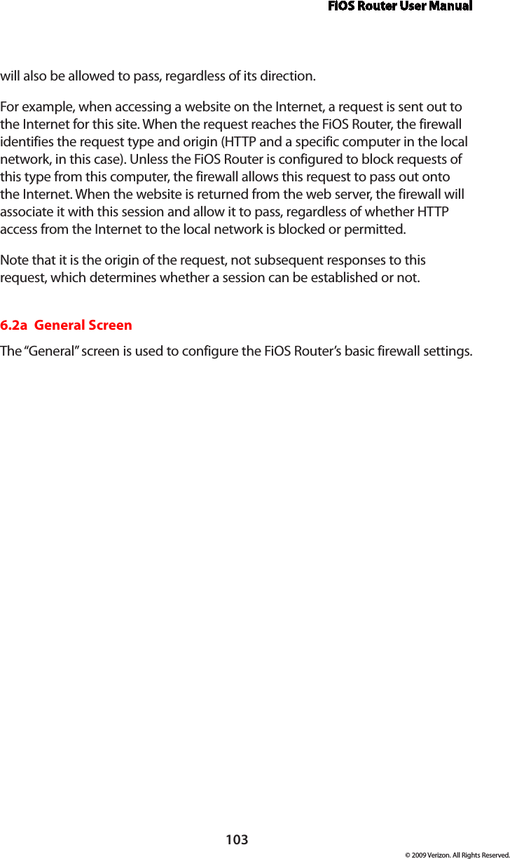 FiOS Router User Manual103© 2009 Verizon. All Rights Reserved.will also be allowed to pass, regardless of its direction. For example, when accessing a website on the Internet, a request is sent out to the Internet for this site. When the request reaches the FiOS Router, the firewall identifies the request type and origin (HTTP and a specific computer in the local network, in this case). Unless the FiOS Router is configured to block requests of this type from this computer, the firewall allows this request to pass out onto the Internet. When the website is returned from the web server, the firewall will associate it with this session and allow it to pass, regardless of whether HTTP access from the Internet to the local network is blocked or permitted. Note that it is the origin of the request, not subsequent responses to this request, which determines whether a session can be established or not. 6.2a  General ScreenThe “General” screen is used to configure the FiOS Router’s basic firewall settings. 