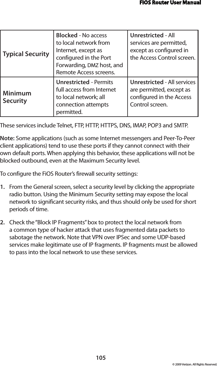 FiOS Router User Manual105© 2009 Verizon. All Rights Reserved.Typical Security Blocked - No access to local network from Internet, except as configured in the Port Forwarding, DMZ host, and Remote Access screens. Unrestricted - All services are permitted, except as configured in the Access Control screen.Minimum Security Unrestricted - Permits full access from Internet to local network; all connection attempts permitted.Unrestricted - All services are permitted, except as configured in the Access Control screen. These services include Telnet, FTP, HTTP, HTTPS, DNS, IMAP, POP3 and SMTP. Note: Some applications (such as some Internet messengers and Peer-To-Peer client applications) tend to use these ports if they cannot connect with their own default ports. When applying this behavior, these applications will not be blocked outbound, even at the Maximum Security level. To configure the FiOS Router’s firewall security settings: From the General screen, select a security level by clicking the appropriate 1. radio button. Using the Minimum Security setting may expose the local network to significant security risks, and thus should only be used for short periods of time. Check the “Block IP Fragments” box to protect the local network from 2. a common type of hacker attack that uses fragmented data packets to sabotage the network. Note that VPN over IPSec and some UDP-based services make legitimate use of IP fragments. IP fragments must be allowed to pass into the local network to use these services. 