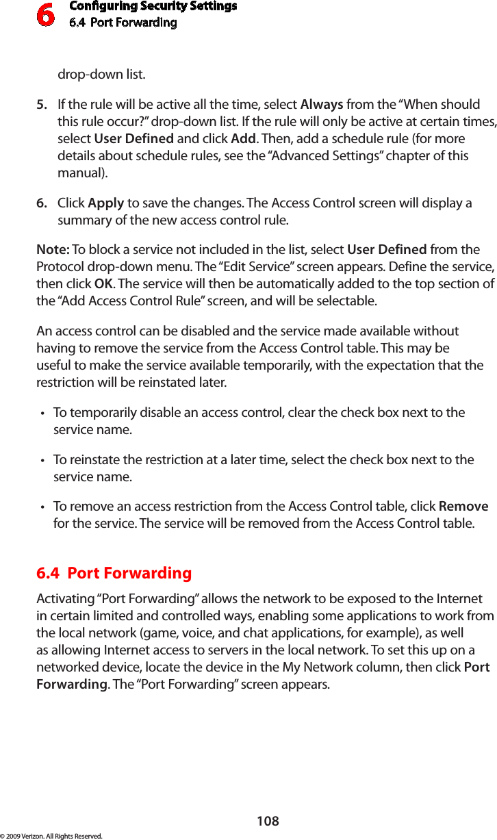 Conguring Security Settings6.4  Port Forwarding 6108© 2009 Verizon. All Rights Reserved.drop-down list.If the rule will be active all the time, select 5.  Always from the “When should this rule occur?” drop-down list. If the rule will only be active at certain times, select User Defined and click Add. Then, add a schedule rule (for more details about schedule rules, see the “Advanced Settings” chapter of this manual).Click 6.  Apply to save the changes. The Access Control screen will display a summary of the new access control rule. Note: To block a service not included in the list, select User Defined from the Protocol drop-down menu. The “Edit Service” screen appears. Define the service, then click OK. The service will then be automatically added to the top section of the “Add Access Control Rule” screen, and will be selectable. An access control can be disabled and the service made available without having to remove the service from the Access Control table. This may be useful to make the service available temporarily, with the expectation that the restriction will be reinstated later. To temporarily disable an access control, clear the check box next to the  •service name. To reinstate the restriction at a later time, select the check box next to the •service name. To remove an access restriction from the Access Control table, click • Remove for the service. The service will be removed from the Access Control table. 6.4  Port Forwarding Activating “Port Forwarding” allows the network to be exposed to the Internet in certain limited and controlled ways, enabling some applications to work from the local network (game, voice, and chat applications, for example), as well as allowing Internet access to servers in the local network. To set this up on a networked device, locate the device in the My Network column, then click Port Forwarding. The “Port Forwarding” screen appears. 