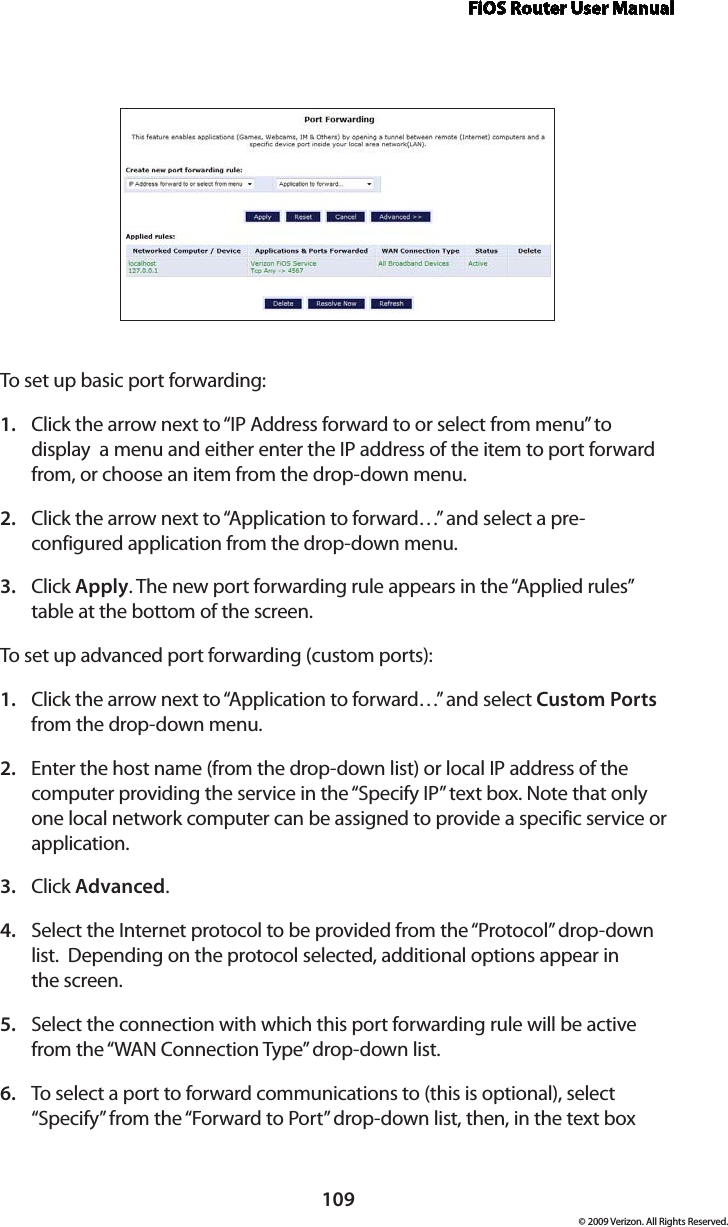 FiOS Router User Manual109© 2009 Verizon. All Rights Reserved.To set up basic port forwarding:Click the arrow next to “IP Address forward to or select from menu” to 1. display  a menu and either enter the IP address of the item to port forward from, or choose an item from the drop-down menu.Click the arrow next to “Application to forward…” and select a pre-2. configured application from the drop-down menu.Click 3.  Apply. The new port forwarding rule appears in the “Applied rules” table at the bottom of the screen.To set up advanced port forwarding (custom ports):Click the arrow next to “Application to forward…” and select 1.  Custom Ports from the drop-down menu.Enter the host name (from the drop-down list) or local IP address of the 2. computer providing the service in the “Specify IP” text box. Note that only one local network computer can be assigned to provide a specific service or application. Click 3.  Advanced.Select the Internet protocol to be provided from the “Protocol” drop-down 4. list.  Depending on the protocol selected, additional options appear in  the screen.Select the connection with which this port forwarding rule will be active 5. from the “WAN Connection Type” drop-down list.To select a port to forward communications to (this is optional), select 6. “Specify” from the “Forward to Port” drop-down list, then, in the text box 