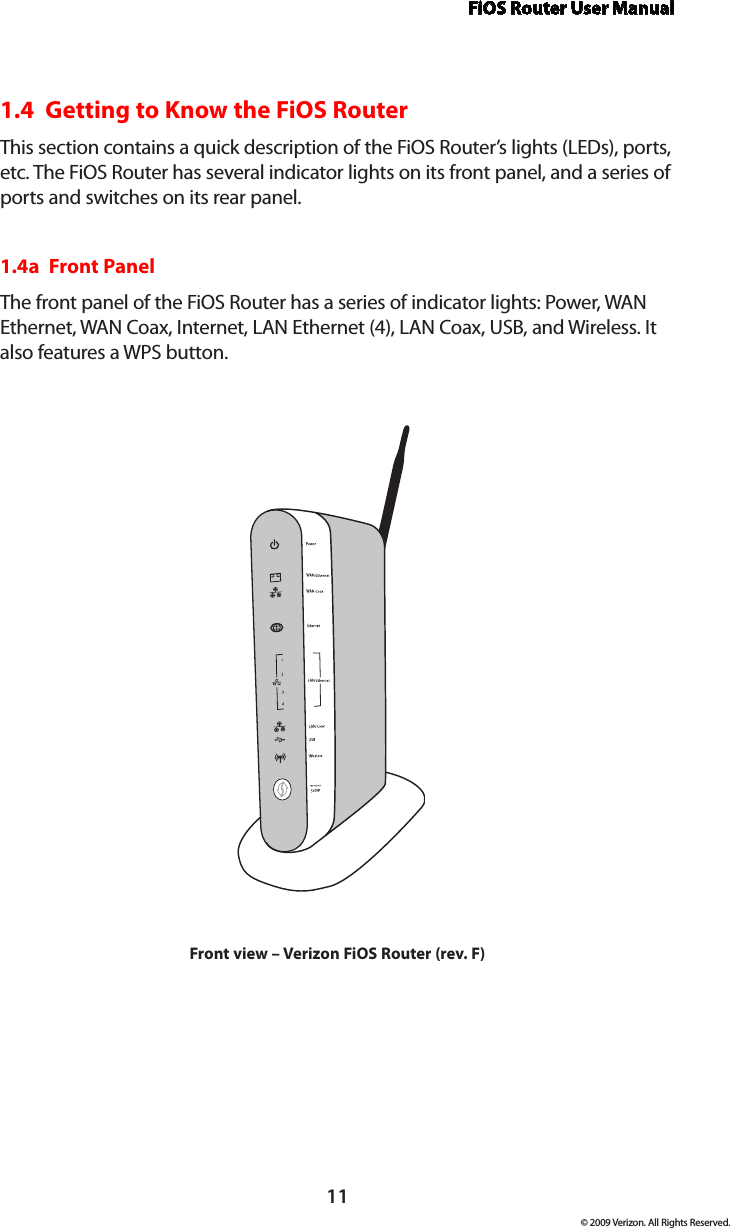 FiOS Router User Manual11© 2009 Verizon. All Rights Reserved.1.4  Getting to Know the FiOS RouterThis section contains a quick description of the FiOS Router’s lights (LEDs), ports, etc. The FiOS Router has several indicator lights on its front panel, and a series of ports and switches on its rear panel.1.4a  Front PanelThe front panel of the FiOS Router has a series of indicator lights: Power, WAN Ethernet, WAN Coax, Internet, LAN Ethernet (4), LAN Coax, USB, and Wireless. It also features a WPS button.Front view – Verizon FiOS Router (rev. F)