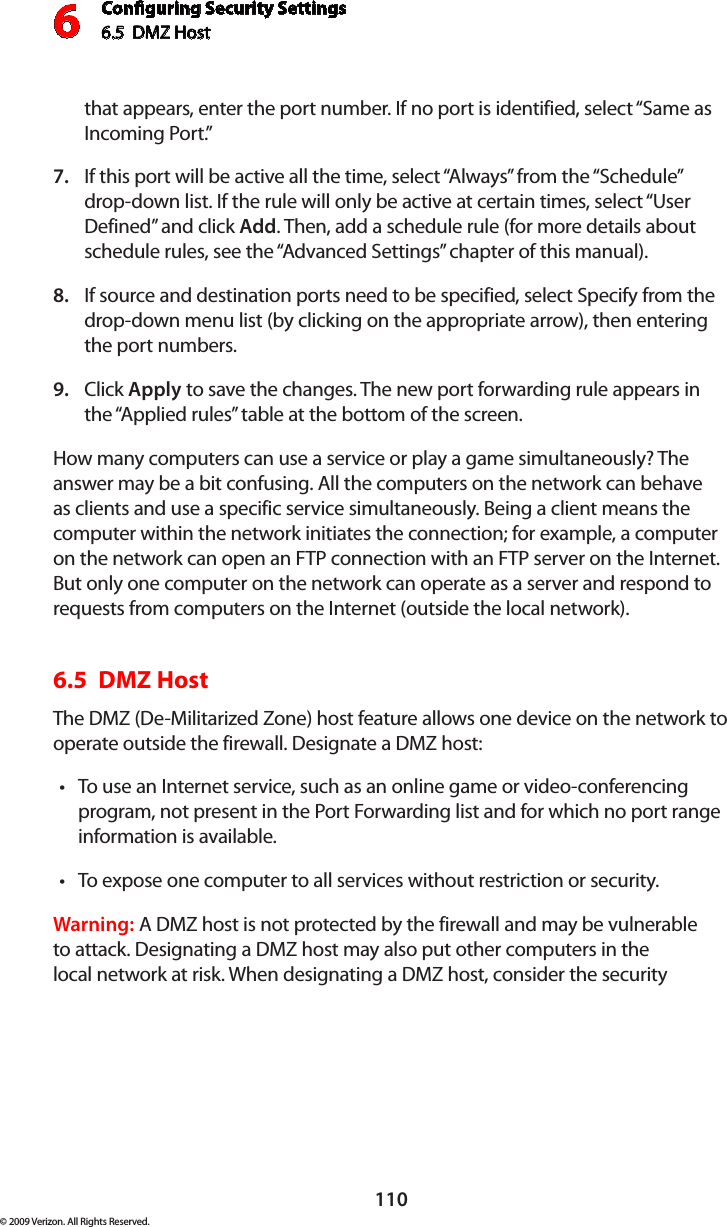 Conguring Security Settings6.5  DMZ Host 6110© 2009 Verizon. All Rights Reserved.that appears, enter the port number. If no port is identified, select “Same as Incoming Port.” If this port will be active all the time, select “Always” from the “Schedule” 7. drop-down list. If the rule will only be active at certain times, select “User Defined” and click Add. Then, add a schedule rule (for more details about schedule rules, see the “Advanced Settings” chapter of this manual).If source and destination ports need to be specified, select Specify from the 8. drop-down menu list (by clicking on the appropriate arrow), then entering the port numbers.Click 9.  Apply to save the changes. The new port forwarding rule appears in the “Applied rules” table at the bottom of the screen.How many computers can use a service or play a game simultaneously? The answer may be a bit confusing. All the computers on the network can behave as clients and use a specific service simultaneously. Being a client means the computer within the network initiates the connection; for example, a computer on the network can open an FTP connection with an FTP server on the Internet. But only one computer on the network can operate as a server and respond to requests from computers on the Internet (outside the local network).  6.5  DMZ Host The DMZ (De-Militarized Zone) host feature allows one device on the network to operate outside the firewall. Designate a DMZ host: To use an Internet service, such as an online game or video-conferencing •program, not present in the Port Forwarding list and for which no port range information is available.To expose one computer to all services without restriction or security. •Warning: A DMZ host is not protected by the firewall and may be vulnerable to attack. Designating a DMZ host may also put other computers in the local network at risk. When designating a DMZ host, consider the security 