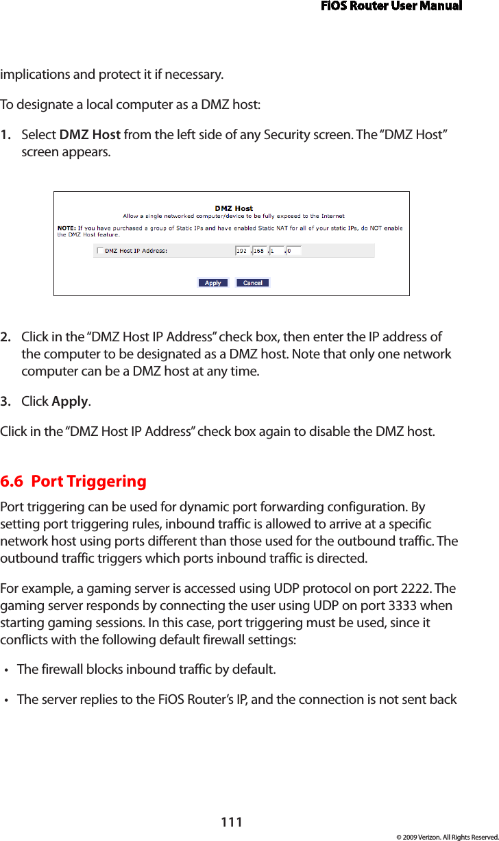 FiOS Router User Manual111© 2009 Verizon. All Rights Reserved.implications and protect it if necessary. To designate a local computer as a DMZ host: Select 1.  DMZ Host from the left side of any Security screen. The “DMZ Host” screen appears. Click in the “DMZ Host IP Address” check box, then enter the IP address of 2. the computer to be designated as a DMZ host. Note that only one network computer can be a DMZ host at any time. Click 3.  Apply. Click in the “DMZ Host IP Address” check box again to disable the DMZ host. 6.6  Port Triggering Port triggering can be used for dynamic port forwarding configuration. By setting port triggering rules, inbound traffic is allowed to arrive at a specific network host using ports different than those used for the outbound traffic. The outbound traffic triggers which ports inbound traffic is directed. For example, a gaming server is accessed using UDP protocol on port 2222. The gaming server responds by connecting the user using UDP on port 3333 when starting gaming sessions. In this case, port triggering must be used, since it conflicts with the following default firewall settings: The firewall blocks inbound traffic by default. •The server replies to the FiOS Router’s IP, and the connection is not sent back •