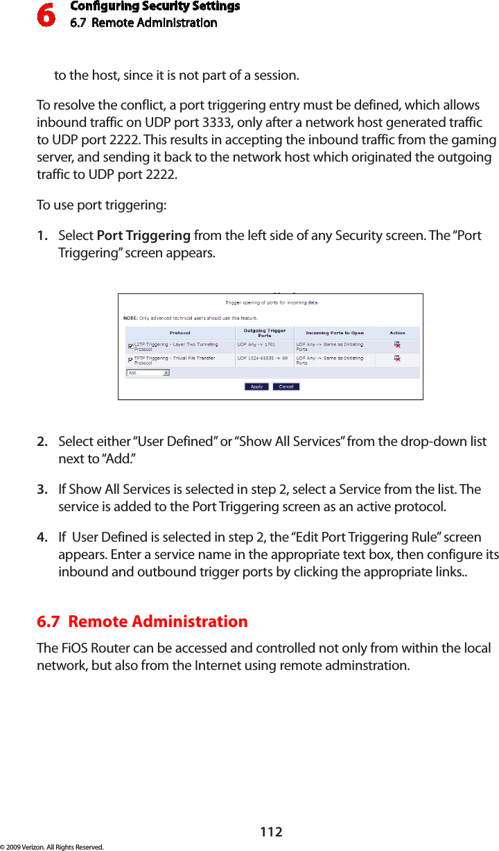 Conguring Security Settings6.7  Remote Administration 6112© 2009 Verizon. All Rights Reserved.to the host, since it is not part of a session. To resolve the conflict, a port triggering entry must be defined, which allows inbound traffic on UDP port 3333, only after a network host generated traffic to UDP port 2222. This results in accepting the inbound traffic from the gaming server, and sending it back to the network host which originated the outgoing traffic to UDP port 2222. To use port triggering:Select 1.  Port Triggering from the left side of any Security screen. The “Port Triggering” screen appears. Select either “User Defined” or “Show All Services” from the drop-down list 2. next to “Add.” If Show All Services is selected in step 2, select a Service from the list. The 3. service is added to the Port Triggering screen as an active protocol.If  User Defined is selected in step 2, the “Edit Port Triggering Rule” screen 4. appears. Enter a service name in the appropriate text box, then configure its inbound and outbound trigger ports by clicking the appropriate links.. 6.7  Remote Administration The FiOS Router can be accessed and controlled not only from within the local network, but also from the Internet using remote adminstration.  