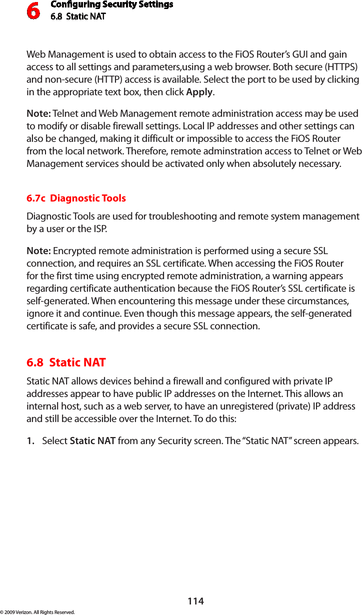 Conguring Security Settings6.8  Static NAT6114© 2009 Verizon. All Rights Reserved.Web Management is used to obtain access to the FiOS Router’s GUI and gain access to all settings and parameters,using a web browser. Both secure (HTTPS) and non-secure (HTTP) access is available. Select the port to be used by clicking in the appropriate text box, then click Apply.Note: Telnet and Web Management remote administration access may be used to modify or disable firewall settings. Local IP addresses and other settings can also be changed, making it difficult or impossible to access the FiOS Router from the local network. Therefore, remote adminstration access to Telnet or Web Management services should be activated only when absolutely necessary. 6.7c  Diagnostic ToolsDiagnostic Tools are used for troubleshooting and remote system management by a user or the ISP. Note: Encrypted remote administration is performed using a secure SSL connection, and requires an SSL certificate. When accessing the FiOS Router for the first time using encrypted remote administration, a warning appears regarding certificate authentication because the FiOS Router’s SSL certificate is self-generated. When encountering this message under these circumstances, ignore it and continue. Even though this message appears, the self-generated certificate is safe, and provides a secure SSL connection. 6.8  Static NATStatic NAT allows devices behind a firewall and configured with private IP addresses appear to have public IP addresses on the Internet. This allows an internal host, such as a web server, to have an unregistered (private) IP address and still be accessible over the Internet. To do this:Select 1.  Static NAT from any Security screen. The “Static NAT” screen appears.