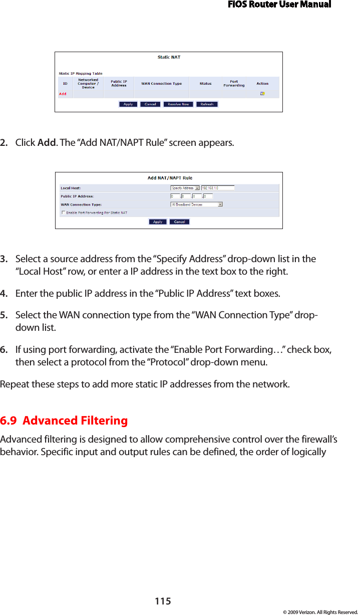 FiOS Router User Manual115© 2009 Verizon. All Rights Reserved.Click 2.  Add. The “Add NAT/NAPT Rule” screen appears.Select a source address from the “Specify Address” drop-down list in the 3. “Local Host” row, or enter a IP address in the text box to the right.Enter the public IP address in the “Public IP Address” text boxes.4. Select the WAN connection type from the “WAN Connection Type” drop-5. down list.If using port forwarding, activate the “Enable Port Forwarding…” check box, 6. then select a protocol from the “Protocol” drop-down menu.Repeat these steps to add more static IP addresses from the network.6.9  Advanced FilteringAdvanced filtering is designed to allow comprehensive control over the firewall’s behavior. Specific input and output rules can be defined, the order of logically 