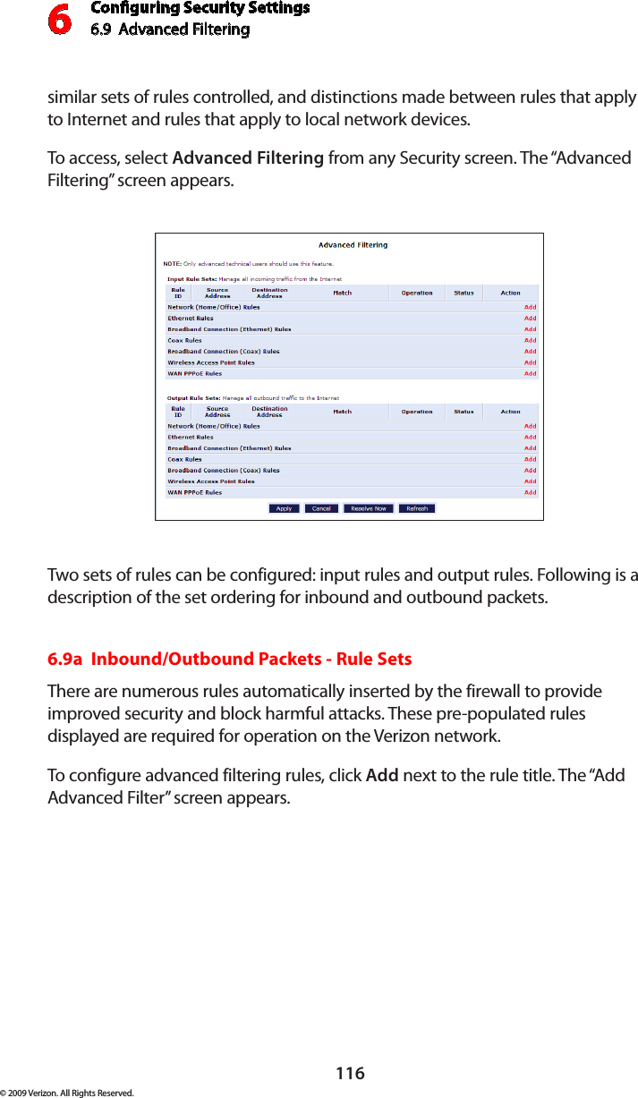 Conguring Security Settings6.9  Advanced Filtering6116© 2009 Verizon. All Rights Reserved.similar sets of rules controlled, and distinctions made between rules that apply to Internet and rules that apply to local network devices. To access, select Advanced Filtering from any Security screen. The “Advanced Filtering” screen appears.Two sets of rules can be configured: input rules and output rules. Following is a description of the set ordering for inbound and outbound packets. 6.9a  Inbound/Outbound Packets - Rule Sets There are numerous rules automatically inserted by the firewall to provide improved security and block harmful attacks. These pre-populated rules displayed are required for operation on the Verizon network. To configure advanced filtering rules, click Add next to the rule title. The “Add Advanced Filter” screen appears. 