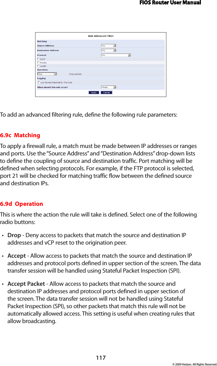 FiOS Router User Manual117© 2009 Verizon. All Rights Reserved.To add an advanced filtering rule, define the following rule parameters:6.9c  Matching To apply a firewall rule, a match must be made between IP addresses or ranges and ports. Use the “Source Address” and “Destination Address” drop-down lists to define the coupling of source and destination traffic. Port matching will be defined when selecting protocols. For example, if the FTP protocol is selected, port 21 will be checked for matching traffic flow between the defined source and destination IPs. 6.9d  Operation This is where the action the rule will take is defined. Select one of the following radio buttons: Drop•  - Deny access to packets that match the source and destination IP addresses and vCP reset to the origination peer. Accept•  - Allow access to packets that match the source and destination IP addresses and protocol ports defined in upper section of the screen. The data transfer session will be handled using Stateful Packet Inspection (SPI). Accept Packet•  - Allow access to packets that match the source and destination IP addresses and protocol ports defined in upper section of the screen. The data transfer session will not be handled using Stateful Packet Inspection (SPI), so other packets that match this rule will not be automatically allowed access. This setting is useful when creating rules that  allow broadcasting. 