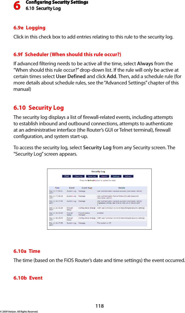 Conguring Security Settings6.10  Security Log 6118© 2009 Verizon. All Rights Reserved.6.9e  LoggingClick in this check box to add entries relating to this rule to the security log.6.9f  Scheduler (When should this rule occur?)If advanced filtering needs to be active all the time, select Always from the “When should this rule occur?” drop-down list. If the rule will only be active at certain times select User Defined and click Add. Then, add a schedule rule (for more details about schedule rules, see the “Advanced Settings” chapter of this manual) 6.10  Security Log The security log displays a list of firewall-related events, including attempts to establish inbound and outbound connections, attempts to authenticate at an administrative interface (the Router’s GUI or Telnet terminal), firewall configuration, and system start-up. To access the security log, select Security Log from any Security screen. The “Security Log” screen appears.6.10a  TimeThe time (based on the FiOS Router’s date and time settings) the event occurred. 6.10b  Event