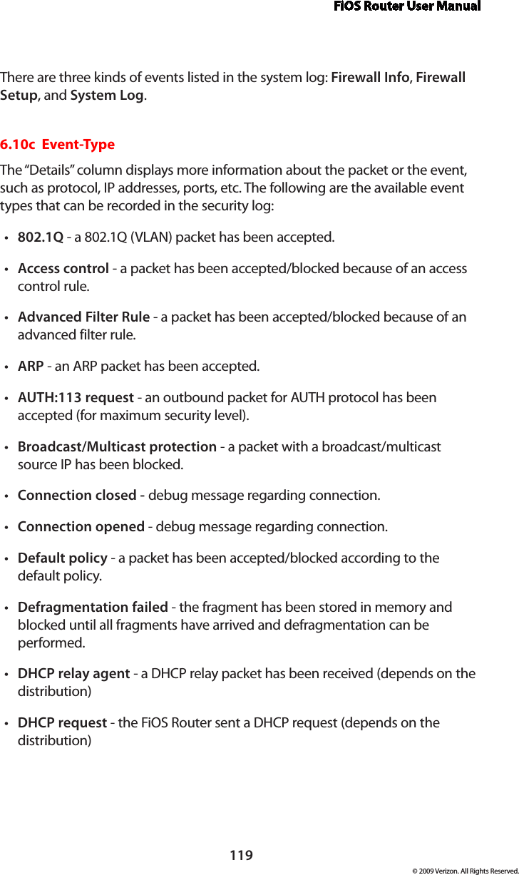 FiOS Router User Manual119© 2009 Verizon. All Rights Reserved.There are three kinds of events listed in the system log: Firewall Info, Firewall Setup, and System Log. 6.10c  Event-TypeThe “Details” column displays more information about the packet or the event, such as protocol, IP addresses, ports, etc. The following are the available event types that can be recorded in the security log: 802.1Q•  - a 802.1Q (VLAN) packet has been accepted. Access•  control - a packet has been accepted/blocked because of an access control rule. Advanced Filter Rule•  - a packet has been accepted/blocked because of an advanced filter rule. ARP•  - an ARP packet has been accepted. AUTH:113 request•  - an outbound packet for AUTH protocol has been accepted (for maximum security level). Broadcast/Multicast protection • - a packet with a broadcast/multicast source IP has been blocked. Connection closed - • debug message regarding connection. Connection opened•  - debug message regarding connection. Default•  policy - a packet has been accepted/blocked according to the default policy. Defragmentation failed•  - the fragment has been stored in memory and blocked until all fragments have arrived and defragmentation can be performed. DHCP•  relay agent - a DHCP relay packet has been received (depends on the distribution) DHCP•  request - the FiOS Router sent a DHCP request (depends on the distribution)