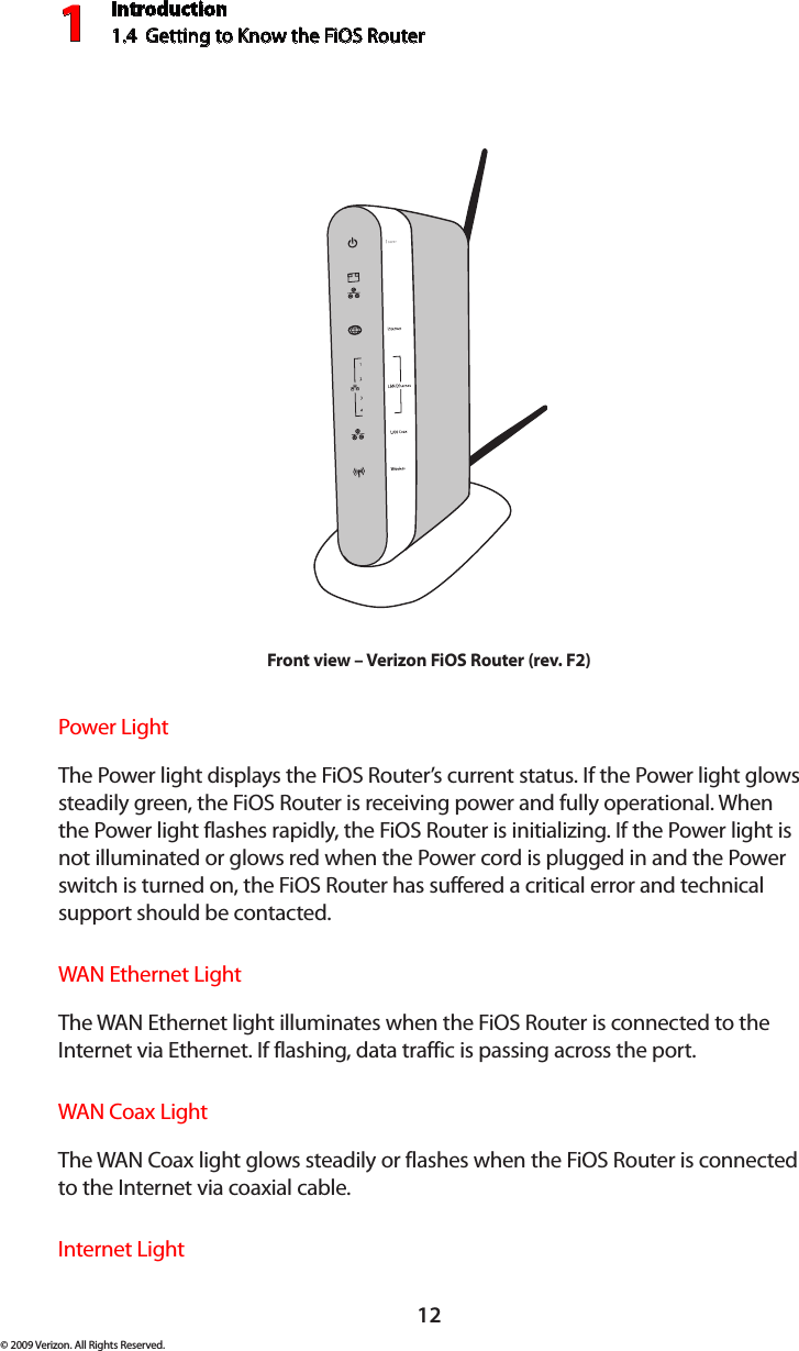 Introduction1.4  Getting to Know the FiOS Router112© 2009 Verizon. All Rights Reserved.Front view – Verizon FiOS Router (rev. F2)Power Light  The Power light displays the FiOS Router’s current status. If the Power light glows steadily green, the FiOS Router is receiving power and fully operational. When the Power light flashes rapidly, the FiOS Router is initializing. If the Power light is not illuminated or glows red when the Power cord is plugged in and the Power switch is turned on, the FiOS Router has suffered a critical error and technical support should be contacted.WAN Ethernet Light  The WAN Ethernet light illuminates when the FiOS Router is connected to the Internet via Ethernet. If flashing, data traffic is passing across the port.WAN Coax Light  The WAN Coax light glows steadily or flashes when the FiOS Router is connected to the Internet via coaxial cable.Internet Light  