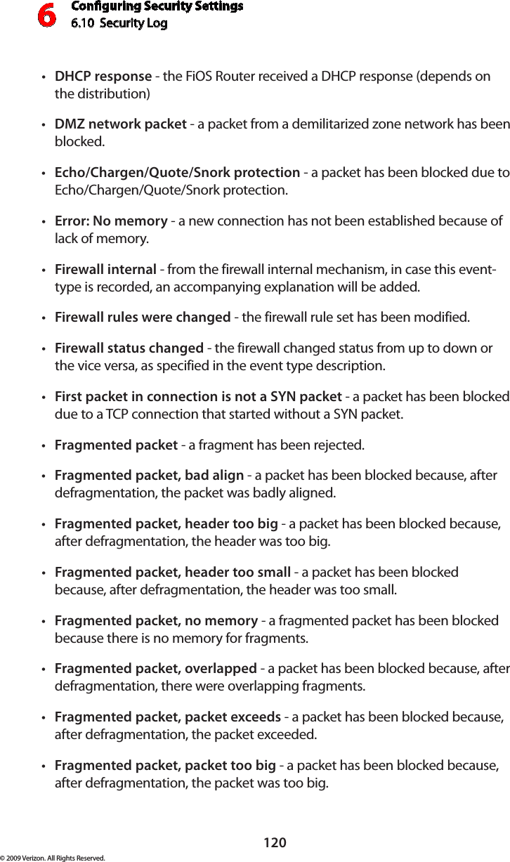 Conguring Security Settings6.10  Security Log 6120© 2009 Verizon. All Rights Reserved.DHCP•  response - the FiOS Router received a DHCP response (depends on  the distribution) DMZ•  network packet - a packet from a demilitarized zone network has been blocked. Echo/Chargen/Quote/Snork protection•  - a packet has been blocked due to Echo/Chargen/Quote/Snork protection. Error: No memory•  - a new connection has not been established because of lack of memory. Firewall internal•  - from the firewall internal mechanism, in case this event-type is recorded, an accompanying explanation will be added. Firewall rules were changed•  - the firewall rule set has been modified. Firewall status changed•  - the firewall changed status from up to down or the vice versa, as specified in the event type description. First packet in connection is not a SYN packet•  - a packet has been blocked due to a TCP connection that started without a SYN packet. Fragmented packet•  - a fragment has been rejected. Fragmented packet, bad align•  - a packet has been blocked because, after defragmentation, the packet was badly aligned. Fragmented packet, header too big•  - a packet has been blocked because, after defragmentation, the header was too big. Fragmented packet, header too small•  - a packet has been blocked because, after defragmentation, the header was too small. Fragmented packet, no memory•  - a fragmented packet has been blocked because there is no memory for fragments. Fragmented packet, overlapped•  - a packet has been blocked because, after defragmentation, there were overlapping fragments. Fragmented packet, packet exceeds•  - a packet has been blocked because, after defragmentation, the packet exceeded. Fragmented packet, packet too big•  - a packet has been blocked because, after defragmentation, the packet was too big. 