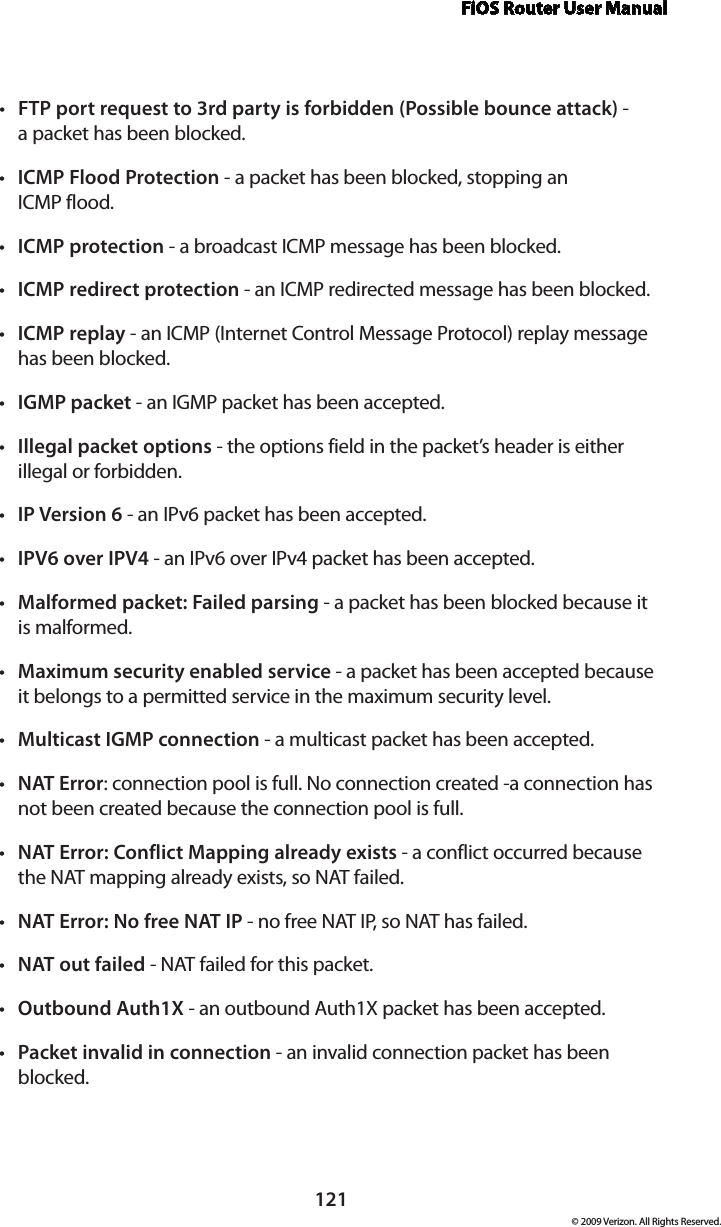 FiOS Router User Manual121© 2009 Verizon. All Rights Reserved.FTP port request to 3rd party is forbidden (Possible bounce attack)•  -  a packet has been blocked. ICMP Flood Protection•  - a packet has been blocked, stopping an  ICMP flood. ICMP protection•  - a broadcast ICMP message has been blocked. ICMP redirect protection•  - an ICMP redirected message has been blocked. ICMP replay•  - an ICMP (Internet Control Message Protocol) replay message has been blocked. IGMP•  packet - an IGMP packet has been accepted. Illegal packet options•  - the options field in the packet’s header is either illegal or forbidden. IP Version 6•  - an IPv6 packet has been accepted.IPV6 over IPV4•  - an IPv6 over IPv4 packet has been accepted.Malformed packet: Failed parsing•  - a packet has been blocked because it  is malformed. Maximum security enabled service•  - a packet has been accepted because it belongs to a permitted service in the maximum security level. Multicast•  IGMP connection - a multicast packet has been accepted. NAT•  Error: connection pool is full. No connection created -a connection has not been created because the connection pool is full. NAT Error: Conflict Mapping already exists•  - a conflict occurred because the NAT mapping already exists, so NAT failed. NAT Error: No free NAT IP•  - no free NAT IP, so NAT has failed. NAT out•  failed - NAT failed for this packet. Outbound Auth1X•  - an outbound Auth1X packet has been accepted. Packet invalid in connection•  - an invalid connection packet has been blocked.