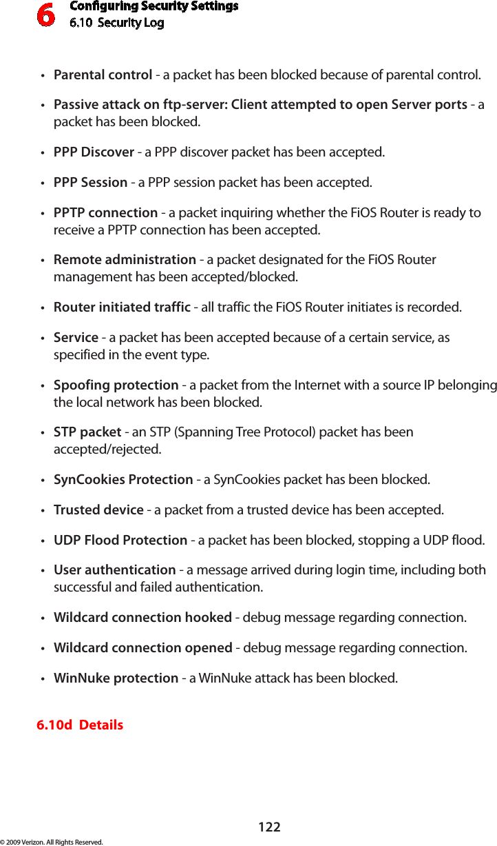 Conguring Security Settings6.10  Security Log 6122© 2009 Verizon. All Rights Reserved.Parental•  control - a packet has been blocked because of parental control. Passive attack on ftp-server: Client attempted to open Server ports•  - a packet has been blocked. PPP Discover•  - a PPP discover packet has been accepted. PPP Session•  - a PPP session packet has been accepted. PPTP•  connection - a packet inquiring whether the FiOS Router is ready to receive a PPTP connection has been accepted. Remote•  administration - a packet designated for the FiOS Router management has been accepted/blocked. Router initiated traffic•  - all traffic the FiOS Router initiates is recorded. Service•  - a packet has been accepted because of a certain service, as specified in the event type. Spoofing protection•  - a packet from the Internet with a source IP belonging the local network has been blocked. STP packet•  - an STP (Spanning Tree Protocol) packet has been  accepted/rejected. SynCookies Protection•  - a SynCookies packet has been blocked. Trusted•  device - a packet from a trusted device has been accepted. UDP Flood Protection•  - a packet has been blocked, stopping a UDP flood. User•  authentication - a message arrived during login time, including both successful and failed authentication.Wildcard connection hooked•  - debug message regarding connection. Wildcard connection opened•  - debug message regarding connection. WinNuke protection•  - a WinNuke attack has been blocked. 6.10d  Details