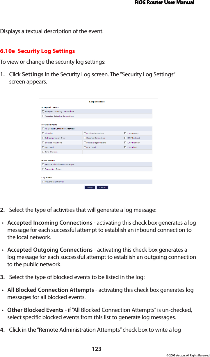 FiOS Router User Manual123© 2009 Verizon. All Rights Reserved.Displays a textual description of the event. 6.10e  Security Log SettingsTo view or change the security log settings: Click 1.  Settings in the Security Log screen. The “Security Log Settings”  screen appears. Select the type of activities that will generate a log message:2. Accepted Incoming Connections•  - activating this check box generates a log message for each successful attempt to establish an inbound connection to the local network. Accepted Outgoing Connections•  - activating this check box generates a log message for each successful attempt to establish an outgoing connection to the public network. Select the type of blocked events to be listed in the log:3. All Blocked Connection Attempts•  - activating this check box generates log messages for all blocked events.Other Blocked Events•  - if “All Blocked Connection Attempts” is un-checked, select specific blocked events from this list to generate log messages. Click in the “Remote Administration Attempts” check box to write a log 4. 