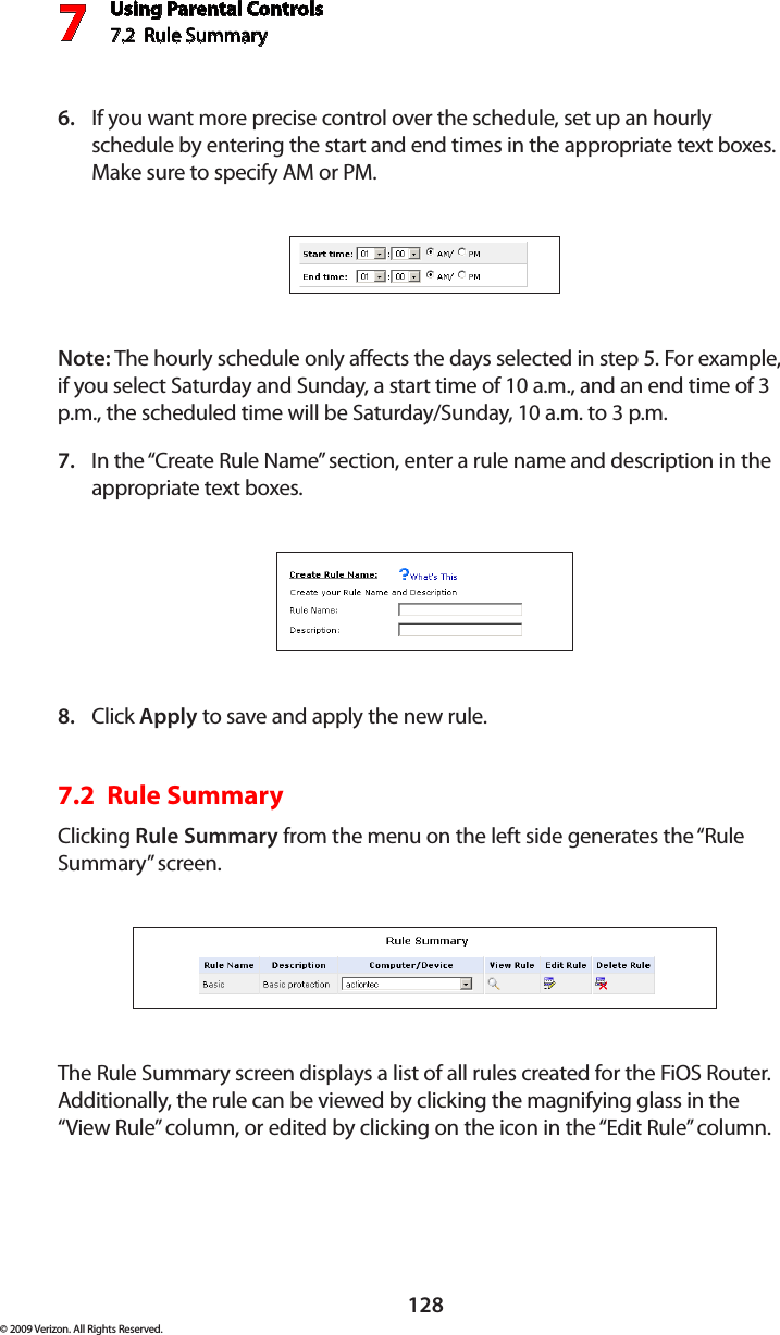 Using Parental Controls7.2  Rule Summary7128© 2009 Verizon. All Rights Reserved.If you want more precise control over the schedule, set up an hourly 6. schedule by entering the start and end times in the appropriate text boxes. Make sure to specify AM or PM. Note: The hourly schedule only affects the days selected in step 5. For example, if you select Saturday and Sunday, a start time of 10 a.m., and an end time of 3 p.m., the scheduled time will be Saturday/Sunday, 10 a.m. to 3 p.m.In the “Create Rule Name” section, enter a rule name and description in the 7. appropriate text boxes.Click 8.  Apply to save and apply the new rule.7.2  Rule SummaryClicking Rule Summary from the menu on the left side generates the “Rule Summary” screen. The Rule Summary screen displays a list of all rules created for the FiOS Router. Additionally, the rule can be viewed by clicking the magnifying glass in the “View Rule” column, or edited by clicking on the icon in the “Edit Rule” column.