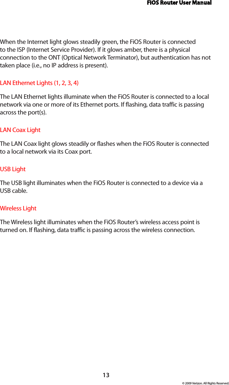 FiOS Router User Manual13© 2009 Verizon. All Rights Reserved.When the Internet light glows steadily green, the FiOS Router is connected to the ISP (Internet Service Provider). If it glows amber, there is a physical connection to the ONT (Optical Network Terminator), but authentication has not taken place (i.e., no IP address is present).LAN Ethernet Lights (1, 2, 3, 4)  The LAN Ethernet lights illuminate when the FiOS Router is connected to a local network via one or more of its Ethernet ports. If flashing, data traffic is passing across the port(s).LAN Coax Light  The LAN Coax light glows steadily or flashes when the FiOS Router is connected to a local network via its Coax port.USB Light  The USB light illuminates when the FiOS Router is connected to a device via a  USB cable.Wireless Light  The Wireless light illuminates when the FiOS Router’s wireless access point is turned on. If flashing, data traffic is passing across the wireless connection.