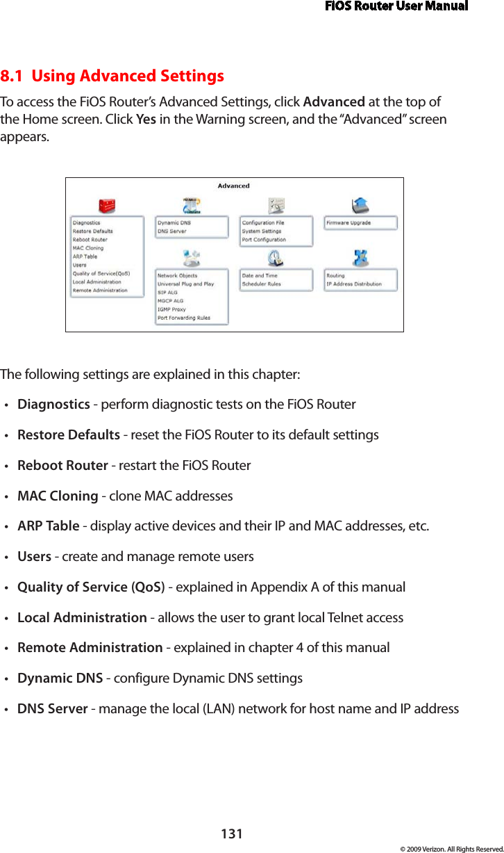 FiOS Router User Manual131© 2009 Verizon. All Rights Reserved.8.1  Using Advanced SettingsTo access the FiOS Router’s Advanced Settings, click Advanced at the top of the Home screen. Click Yes in the Warning screen, and the “Advanced” screen appears.The following settings are explained in this chapter:Diagnostics•  - perform diagnostic tests on the FiOS RouterRestore•  Defaults - reset the FiOS Router to its default settingsReboot•  Router - restart the FiOS RouterMAC•  Cloning - clone MAC addressesARP•  Table - display active devices and their IP and MAC addresses, etc.Users•  - create and manage remote usersQuality of Service (QoS)•  - explained in Appendix A of this manualLocal Administration•  - allows the user to grant local Telnet accessRemote Administration•  - explained in chapter 4 of this manualDynamic DNS•  - configure Dynamic DNS settingsDNS Server•  - manage the local (LAN) network for host name and IP address