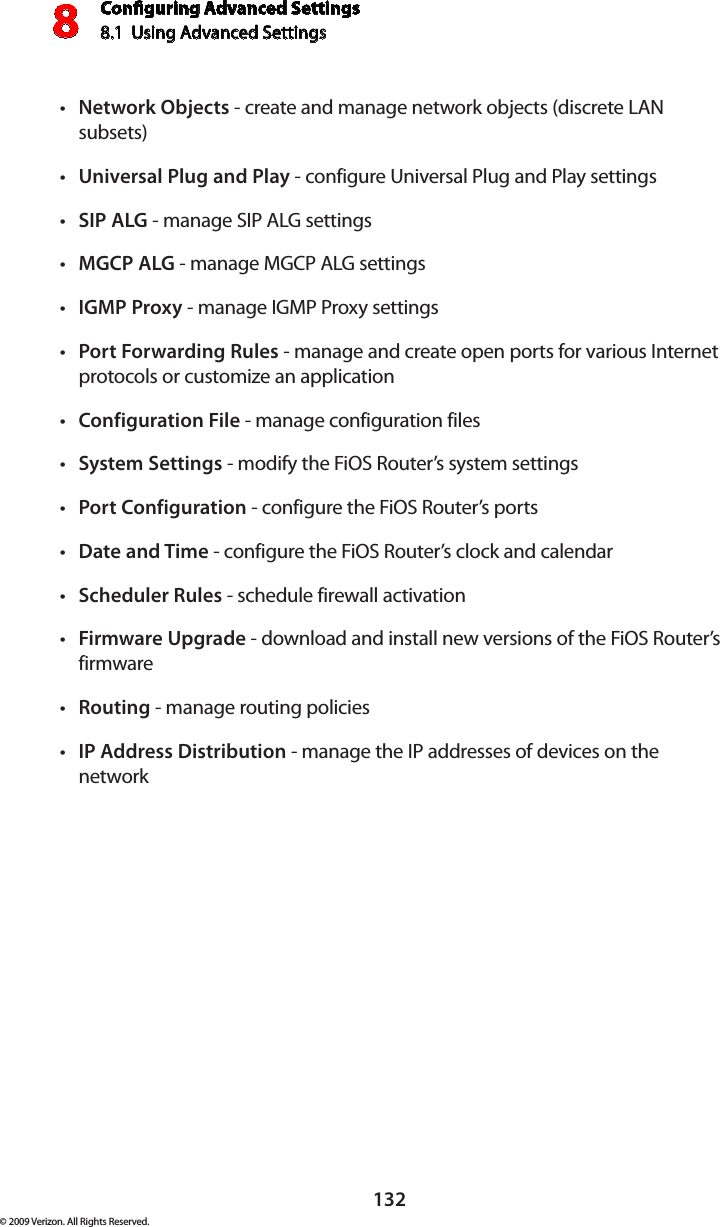 Conguring Advanced Settings8.1  Using Advanced Settings8132© 2009 Verizon. All Rights Reserved.Network Objects•  - create and manage network objects (discrete LAN subsets)Universal Plug and Play•  - configure Universal Plug and Play settingsSIP ALG•  - manage SIP ALG settingsMGCP ALG•  - manage MGCP ALG settingsIGMP Proxy•  - manage IGMP Proxy settingsPort Forwarding Rules•  - manage and create open ports for various Internet protocols or customize an applicationConfiguration File•  - manage configuration filesSystem Settings•  - modify the FiOS Router’s system settingsPort Configuration•  - configure the FiOS Router’s portsDate and Time•  - configure the FiOS Router’s clock and calendarScheduler Rules•  - schedule firewall activationFirmware Upgrade•  - download and install new versions of the FiOS Router’s firmwareRouting•  - manage routing policiesIP Address Distribution•  - manage the IP addresses of devices on the network