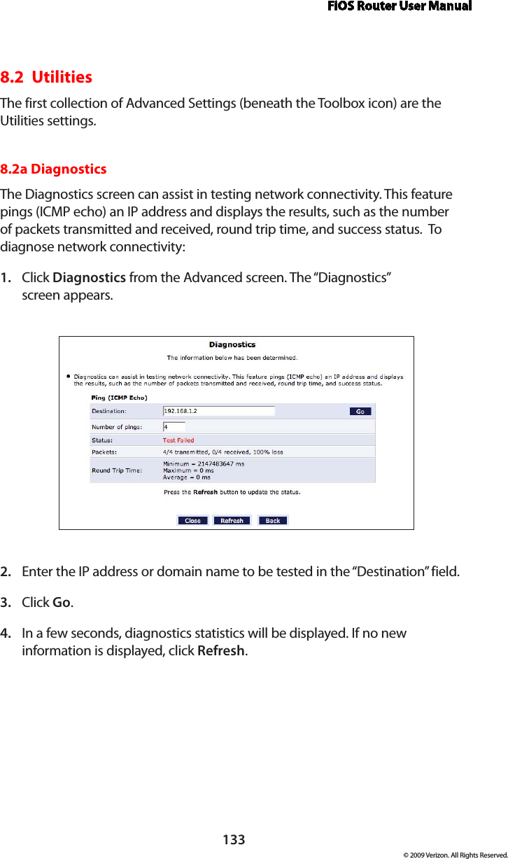 FiOS Router User Manual133© 2009 Verizon. All Rights Reserved.8.2  UtilitiesThe first collection of Advanced Settings (beneath the Toolbox icon) are the Utilities settings.8.2a Diagnostics The Diagnostics screen can assist in testing network connectivity. This feature pings (ICMP echo) an IP address and displays the results, such as the number of packets transmitted and received, round trip time, and success status.  To diagnose network connectivity: Click 1.  Diagnostics from the Advanced screen. The “Diagnostics”  screen appears. Enter the IP address or domain name to be tested in the “Destination” field. 2. Click 3.  Go. In a few seconds, diagnostics statistics will be displayed. If no new 4. information is displayed, click Refresh. 