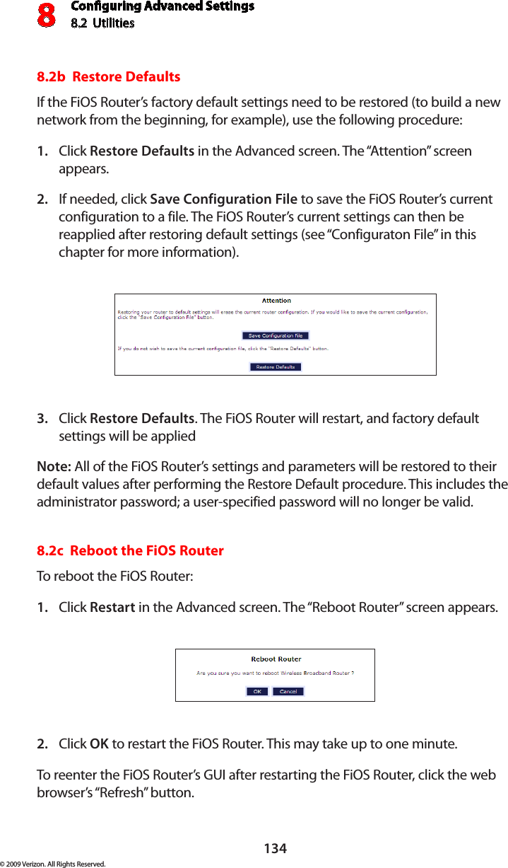 Conguring Advanced Settings8.2  Utilities8134© 2009 Verizon. All Rights Reserved.8.2b  Restore Defaults If the FiOS Router’s factory default settings need to be restored (to build a new network from the beginning, for example), use the following procedure:Click 1.  Restore Defaults in the Advanced screen. The “Attention” screen appears.If needed, click 2.  Save Configuration File to save the FiOS Router’s current configuration to a file. The FiOS Router’s current settings can then be reapplied after restoring default settings (see “Configuraton File” in this chapter for more information).Click 3.  Restore Defaults. The FiOS Router will restart, and factory default settings will be applied  Note: All of the FiOS Router’s settings and parameters will be restored to their default values after performing the Restore Default procedure. This includes the administrator password; a user-specified password will no longer be valid. 8.2c  Reboot the FiOS Router To reboot the FiOS Router: Click 1.  Restart in the Advanced screen. The “Reboot Router” screen appears. Click 2.  OK to restart the FiOS Router. This may take up to one minute. To reenter the FiOS Router’s GUI after restarting the FiOS Router, click the web browser’s “Refresh” button. 
