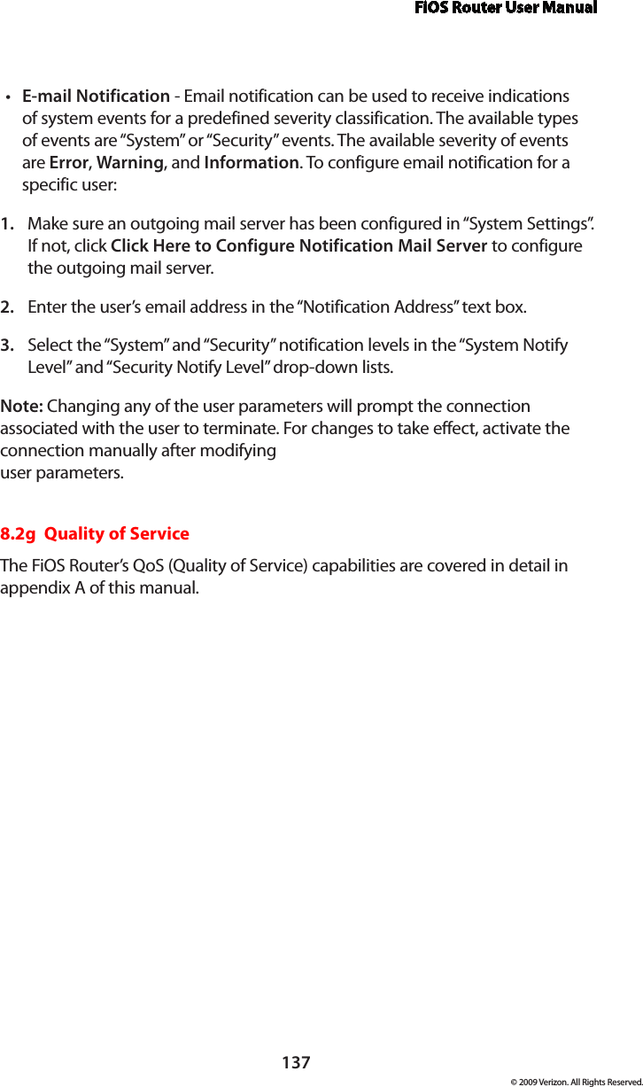 FiOS Router User Manual137© 2009 Verizon. All Rights Reserved.E-mail Notification•  - Email notification can be used to receive indications of system events for a predefined severity classification. The available types of events are “System” or “Security” events. The available severity of events are Error, Warning, and Information. To configure email notification for a specific user: Make sure an outgoing mail server has been configured in “System Settings”. 1. If not, click Click Here to Configure Notification Mail Server to configure the outgoing mail server. Enter the user’s email address in the “Notification Address” text box. 2. Select the “System” and “Security” notification levels in the “System Notify 3. Level” and “Security Notify Level” drop-down lists. Note: Changing any of the user parameters will prompt the connection associated with the user to terminate. For changes to take effect, activate the connection manually after modifying  user parameters. 8.2g  Quality of ServiceThe FiOS Router’s QoS (Quality of Service) capabilities are covered in detail in  appendix A of this manual.