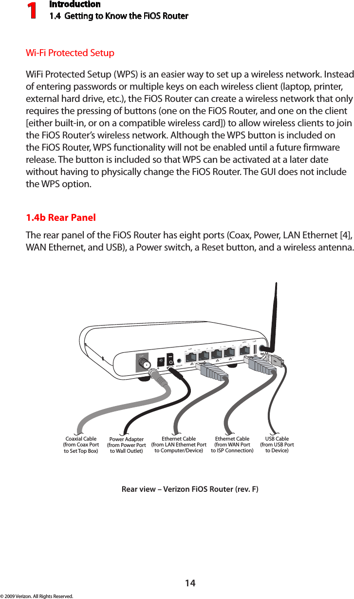 Introduction1.4  Getting to Know the FiOS Router114© 2009 Verizon. All Rights Reserved.Wi-Fi Protected SetupWiFi Protected Setup (WPS) is an easier way to set up a wireless network. Instead of entering passwords or multiple keys on each wireless client (laptop, printer, external hard drive, etc.), the FiOS Router can create a wireless network that only requires the pressing of buttons (one on the FiOS Router, and one on the client [either built-in, or on a compatible wireless card]) to allow wireless clients to join the FiOS Router’s wireless network. Although the WPS button is included on the FiOS Router, WPS functionality will not be enabled until a future firmware release. The button is included so that WPS can be activated at a later date without having to physically change the FiOS Router. The GUI does not include the WPS option.1.4b Rear PanelThe rear panel of the FiOS Router has eight ports (Coax, Power, LAN Ethernet [4], WAN Ethernet, and USB), a Power switch, a Reset button, and a wireless antenna.On/Off   Coax1234100 100 100 10010 10 10 10LANWAN100 10ResetEthernet Cable(from LAN Ethernet Portto Computer/Device)Ethernet Cable(from WAN Portto ISP Connection)Power Adapter(from Power Portto Wall Outlet)Coaxial Cable(from Coax Portto Set Top Box)USBUSB Cable(from USB Portto Device)Rear view – Verizon FiOS Router (rev. F)