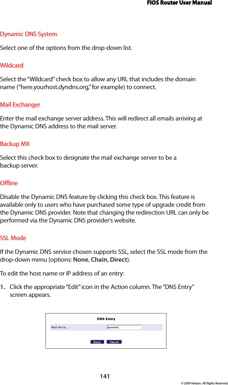 FiOS Router User Manual141© 2009 Verizon. All Rights Reserved.Dynamic DNS SystemSelect one of the options from the drop-down list.WildcardSelect the “Wildcard” check box to allow any URL that includes the domain name (“here.yourhost.dyndns.org,” for example) to connect.Mail ExchangerEnter the mail exchange server address. This will redirect all emails arriving at the Dynamic DNS address to the mail server. Backup MXSelect this check box to designate the mail exchange server to be a  backup server. OfflineDisable the Dynamic DNS feature by clicking this check box. This feature is available only to users who have purchased some type of upgrade credit from the Dynamic DNS provider. Note that changing the redirection URL can only be performed via the Dynamic DNS provider’s website. SSL ModeIf the Dynamic DNS service chosen supports SSL, select the SSL mode from the drop-down menu (options: None, Chain, Direct). To edit the host name or IP address of an entry: Click the appropriate “Edit” icon in the Action column. The “DNS Entry”  1. screen appears. 