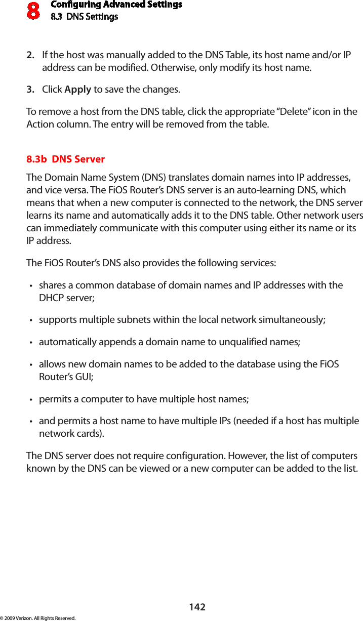 Conguring Advanced Settings8.3  DNS Settings8142© 2009 Verizon. All Rights Reserved.If the host was manually added to the DNS Table, its host name and/or IP 2. address can be modified. Otherwise, only modify its host name. Click 3.  Apply to save the changes. To remove a host from the DNS table, click the appropriate “Delete” icon in the Action column. The entry will be removed from the table. 8.3b  DNS ServerThe Domain Name System (DNS) translates domain names into IP addresses, and vice versa. The FiOS Router’s DNS server is an auto-learning DNS, which means that when a new computer is connected to the network, the DNS server learns its name and automatically adds it to the DNS table. Other network users can immediately communicate with this computer using either its name or its  IP address. The FiOS Router’s DNS also provides the following services: shares a common database of domain names and IP addresses with the •DHCP server;supports multiple subnets within the local network simultaneously;•automatically appends a domain name to unqualified names; •allows new domain names to be added to the database using the FiOS •Router’s GUI; permits a computer to have multiple host names; •and permits a host name to have multiple IPs (needed if a host has multiple  •network cards). The DNS server does not require configuration. However, the list of computers known by the DNS can be viewed or a new computer can be added to the list. 