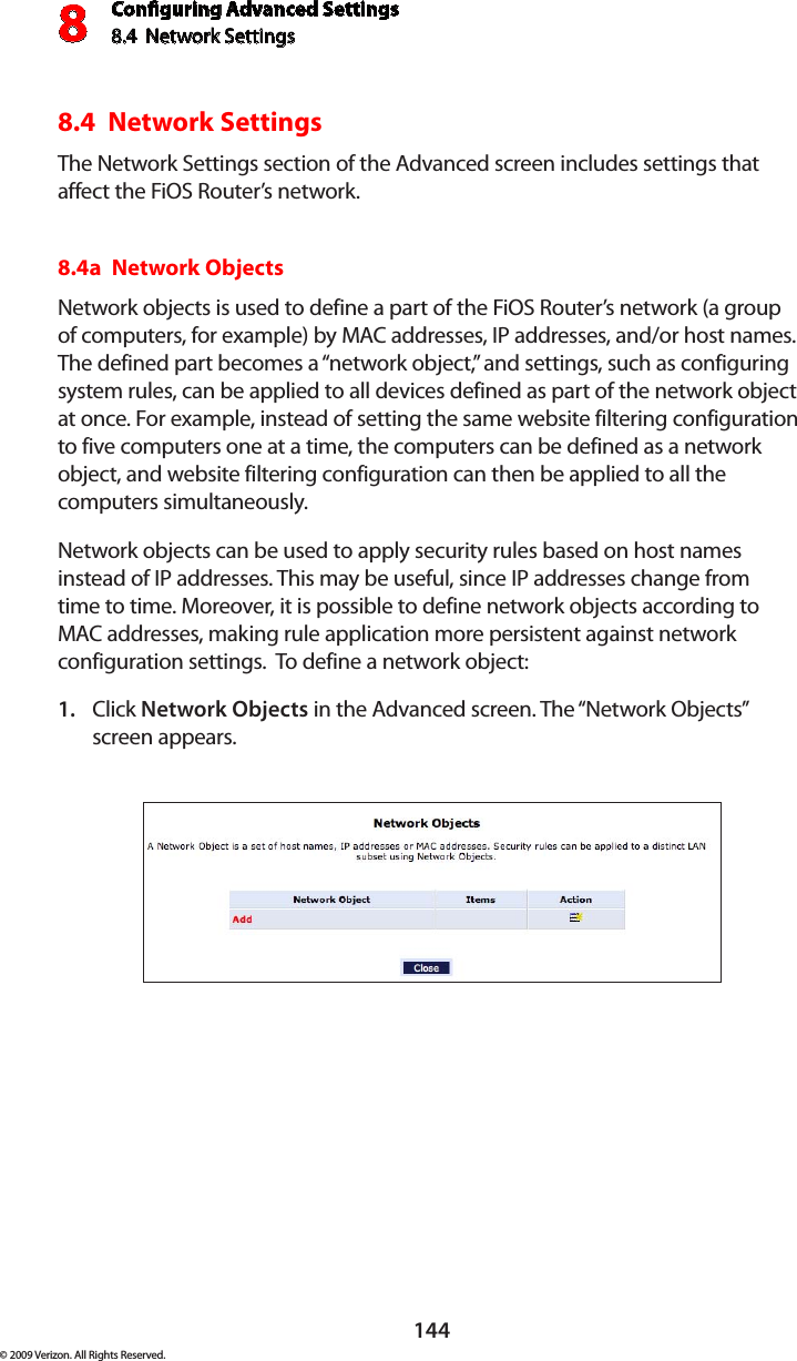 Conguring Advanced Settings8.4  Network Settings8144© 2009 Verizon. All Rights Reserved.8.4  Network SettingsThe Network Settings section of the Advanced screen includes settings that affect the FiOS Router’s network.8.4a  Network Objects Network objects is used to define a part of the FiOS Router’s network (a group of computers, for example) by MAC addresses, IP addresses, and/or host names. The defined part becomes a “network object,” and settings, such as configuring system rules, can be applied to all devices defined as part of the network object at once. For example, instead of setting the same website filtering configuration to five computers one at a time, the computers can be defined as a network object, and website filtering configuration can then be applied to all the computers simultaneously. Network objects can be used to apply security rules based on host names instead of IP addresses. This may be useful, since IP addresses change from time to time. Moreover, it is possible to define network objects according to MAC addresses, making rule application more persistent against network configuration settings.  To define a network object: Click 1.  Network Objects in the Advanced screen. The “Network Objects” screen appears. 