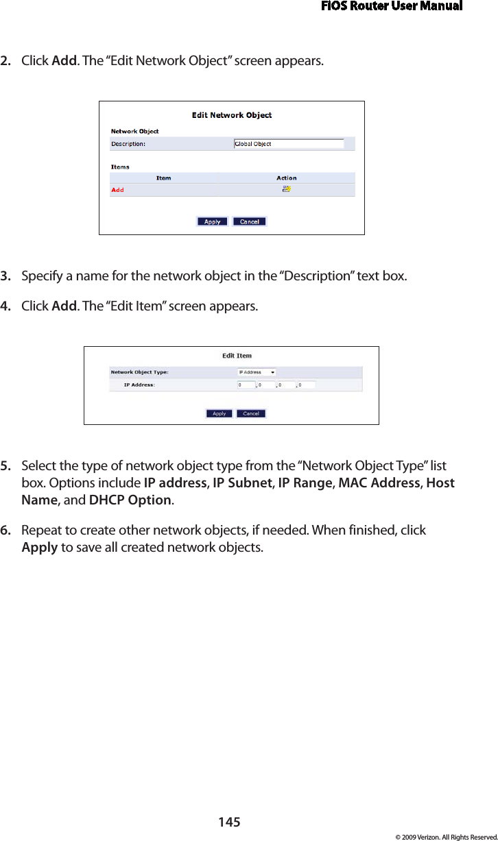 FiOS Router User Manual145© 2009 Verizon. All Rights Reserved.Click 2.  Add. The “Edit Network Object” screen appears. Specify a name for the network object in the “Description” text box. 3. Click 4.  Add. The “Edit Item” screen appears. Select the type of network object type from the “Network Object Type” list 5. box. Options include IP address, IP Subnet, IP Range, MAC Address, Host Name, and DHCP Option. Repeat to create other network objects, if needed. When finished, click 6. Apply to save all created network objects.