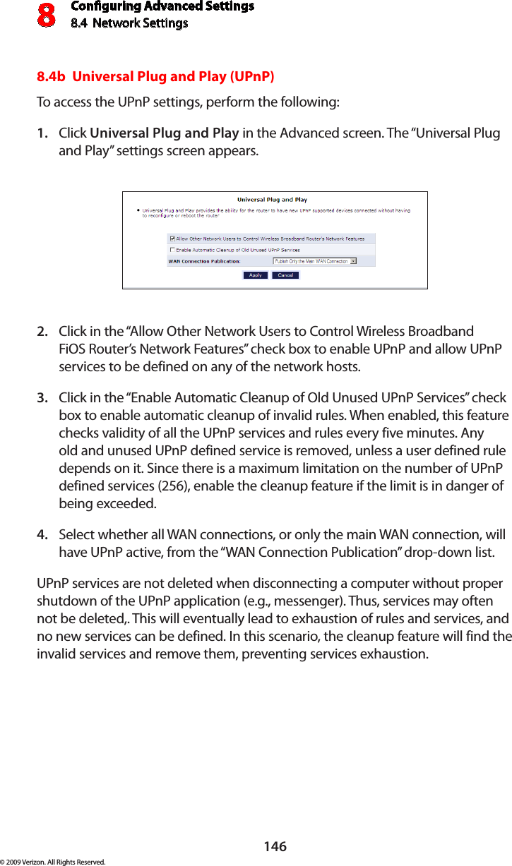Conguring Advanced Settings8.4  Network Settings8146© 2009 Verizon. All Rights Reserved.8.4b  Universal Plug and Play (UPnP) To access the UPnP settings, perform the following: Click 1.  Universal Plug and Play in the Advanced screen. The “Universal Plug and Play” settings screen appears. Click in the “Allow Other Network Users to Control Wireless Broadband 2. FiOS Router’s Network Features” check box to enable UPnP and allow UPnP services to be defined on any of the network hosts. Click in the “Enable Automatic Cleanup of Old Unused UPnP Services” check 3. box to enable automatic cleanup of invalid rules. When enabled, this feature checks validity of all the UPnP services and rules every five minutes. Any old and unused UPnP defined service is removed, unless a user defined rule depends on it. Since there is a maximum limitation on the number of UPnP defined services (256), enable the cleanup feature if the limit is in danger of being exceeded. Select whether all WAN connections, or only the main WAN connection, will 4. have UPnP active, from the “WAN Connection Publication” drop-down list.UPnP services are not deleted when disconnecting a computer without proper shutdown of the UPnP application (e.g., messenger). Thus, services may often not be deleted,. This will eventually lead to exhaustion of rules and services, and no new services can be defined. In this scenario, the cleanup feature will find the invalid services and remove them, preventing services exhaustion. 