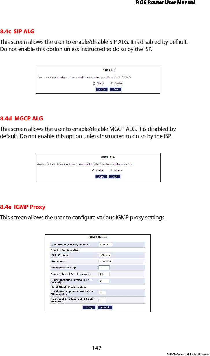 FiOS Router User Manual147© 2009 Verizon. All Rights Reserved.8.4c  SIP ALGThis screen allows the user to enable/disable SIP ALG. It is disabled by default. Do not enable this option unless instructed to do so by the ISP.8.4d  MGCP ALGThis screen allows the user to enable/disable MGCP ALG. It is disabled by default. Do not enable this option unless instructed to do so by the ISP.8.4e  IGMP ProxyThis screen allows the user to configure various IGMP proxy settings.