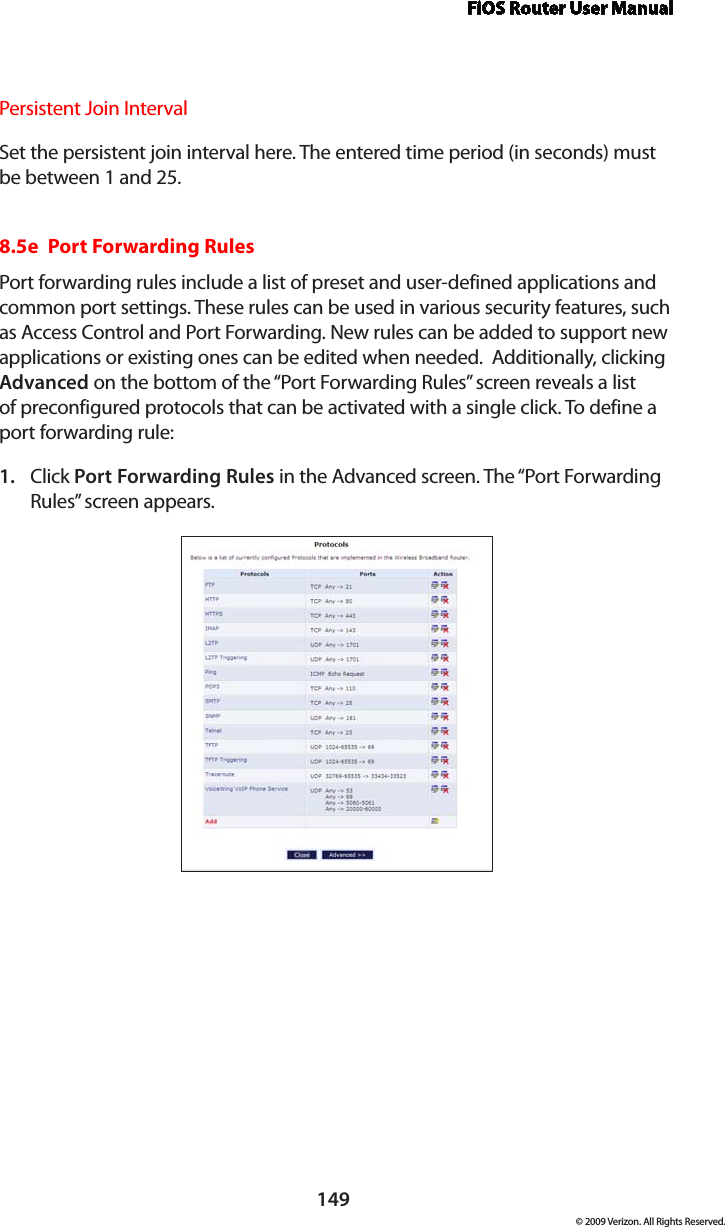 FiOS Router User Manual149© 2009 Verizon. All Rights Reserved.Persistent Join Interval Set the persistent join interval here. The entered time period (in seconds) must be between 1 and 25.8.5e  Port Forwarding RulesPort forwarding rules include a list of preset and user-defined applications and common port settings. These rules can be used in various security features, such as Access Control and Port Forwarding. New rules can be added to support new applications or existing ones can be edited when needed.  Additionally, clicking Advanced on the bottom of the “Port Forwarding Rules” screen reveals a list of preconfigured protocols that can be activated with a single click. To define a port forwarding rule: Click 1.  Port Forwarding Rules in the Advanced screen. The “Port Forwarding Rules” screen appears. 