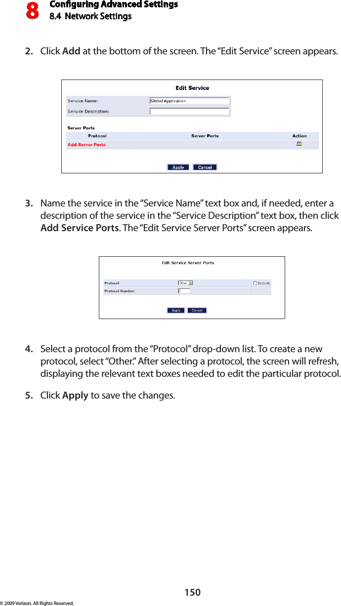 Conguring Advanced Settings8.4  Network Settings8150© 2009 Verizon. All Rights Reserved.Click 2.  Add at the bottom of the screen. The “Edit Service” screen appears. Name the service in the “Service Name” text box and, if needed, enter a 3. description of the service in the “Service Description” text box, then click Add Service Ports. The “Edit Service Server Ports” screen appears. Select a protocol from the “Protocol” drop-down list. To create a new 4. protocol, select “Other.” After selecting a protocol, the screen will refresh, displaying the relevant text boxes needed to edit the particular protocol.Click 5.  Apply to save the changes.