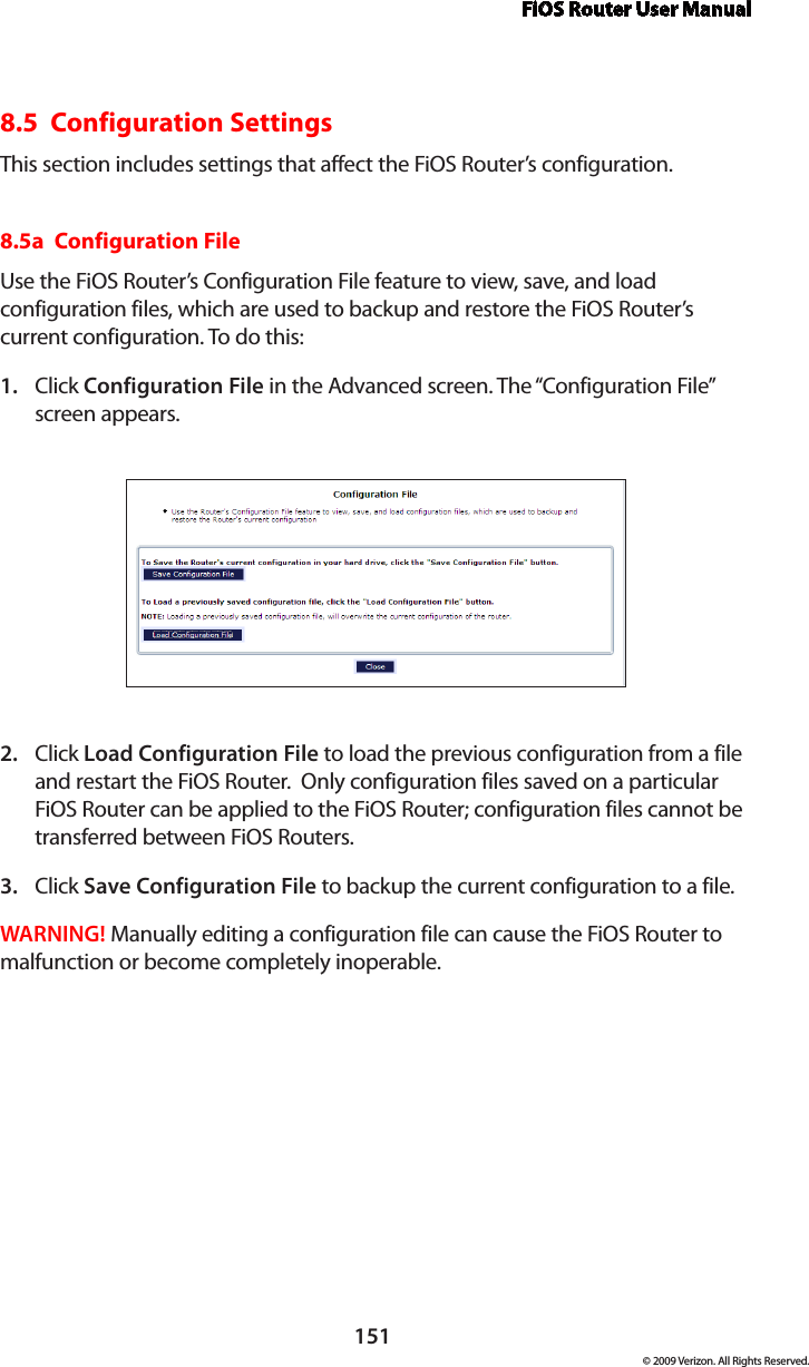 FiOS Router User Manual151© 2009 Verizon. All Rights Reserved.8.5  Configuration SettingsThis section includes settings that affect the FiOS Router’s configuration.8.5a  Configuration FileUse the FiOS Router’s Configuration File feature to view, save, and load configuration files, which are used to backup and restore the FiOS Router’s current configuration. To do this:Click 1.  Configuration File in the Advanced screen. The “Configuration File” screen appears. Click 2.  Load Configuration File to load the previous configuration from a file and restart the FiOS Router.  Only configuration files saved on a particular FiOS Router can be applied to the FiOS Router; configuration files cannot be transferred between FiOS Routers.Click 3.  Save Configuration File to backup the current configuration to a file.WARNING! Manually editing a configuration file can cause the FiOS Router to malfunction or become completely inoperable.  