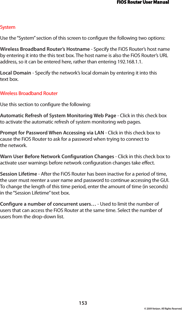 FiOS Router User Manual153© 2009 Verizon. All Rights Reserved.SystemUse the “System” section of this screen to configure the following two options:Wireless Broadband Router’s Hostname - Specify the FiOS Router’s host name by entering it into the this text box. The host name is also the FiOS Router’s URL address, so it can be entered here, rather than entering 192.168.1.1. Local Domain - Specify the network’s local domain by entering it into this  text box. Wireless Broadband RouterUse this section to configure the following: Automatic Refresh of System Monitoring Web Page - Click in this check box to activate the automatic refresh of system monitoring web pages. Prompt for Password When Accessing via LAN - Click in this check box to cause the FiOS Router to ask for a password when trying to connect to  the network. Warn User Before Network Configuration Changes - Click in this check box to activate user warnings before network configuration changes take effect. Session Lifetime - After the FiOS Router has been inactive for a period of time, the user must reenter a user name and password to continue accessing the GUI. To change the length of this time period, enter the amount of time (in seconds) in the “Session Lifetime” text box. Configure a number of concurrent users… - Used to limit the number of users that can access the FiOS Router at the same time. Select the number of users from the drop-down list.