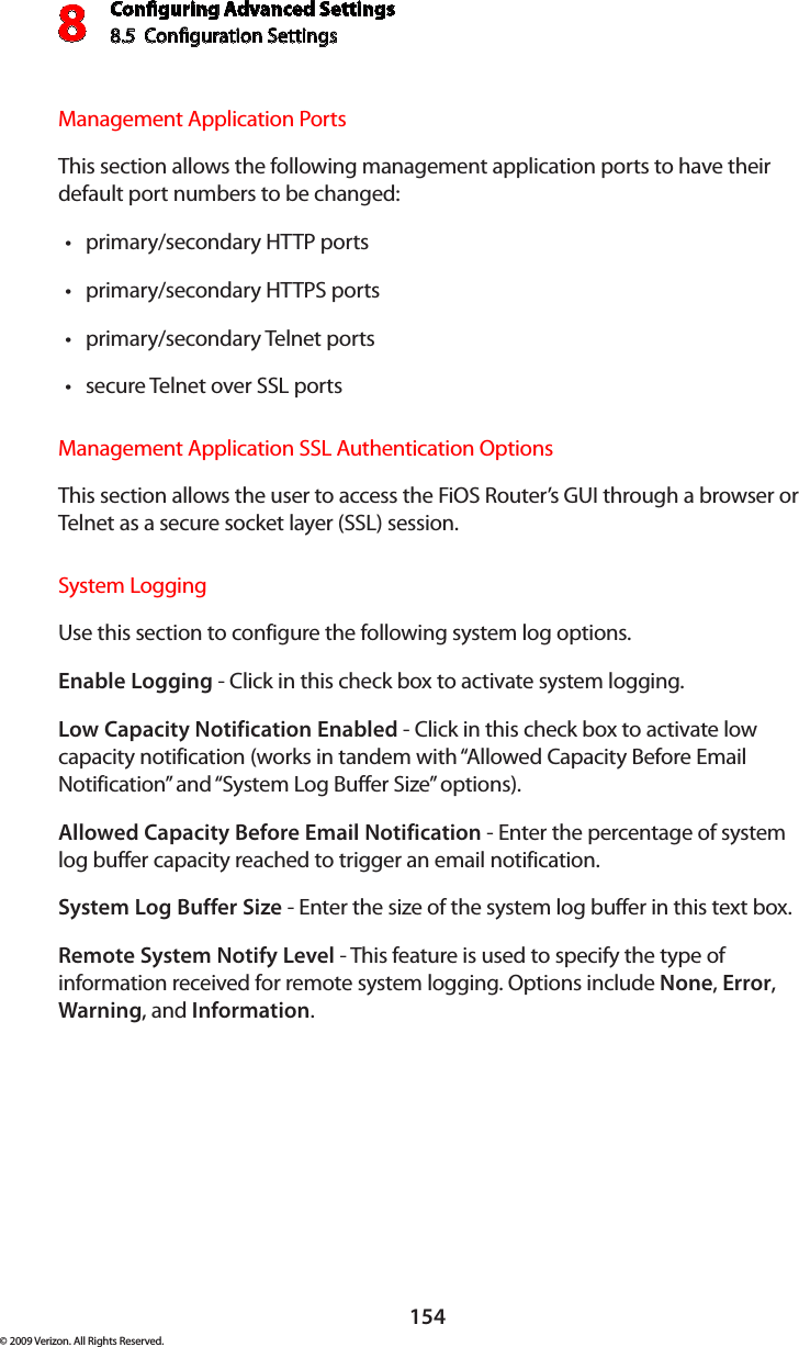 Conguring Advanced Settings8.5  Conguration Settings8154© 2009 Verizon. All Rights Reserved.Management Application Ports This section allows the following management application ports to have their default port numbers to be changed:primary/secondary HTTP ports •primary/secondary HTTPS ports •primary/secondary Telnet ports •secure Telnet over SSL ports •Management Application SSL Authentication Options This section allows the user to access the FiOS Router’s GUI through a browser or Telnet as a secure socket layer (SSL) session. System Logging Use this section to configure the following system log options.Enable Logging - Click in this check box to activate system logging.Low Capacity Notification Enabled - Click in this check box to activate low capacity notification (works in tandem with “Allowed Capacity Before Email Notification” and “System Log Buffer Size” options).Allowed Capacity Before Email Notification - Enter the percentage of system log buffer capacity reached to trigger an email notification.System Log Buffer Size - Enter the size of the system log buffer in this text box.Remote System Notify Level - This feature is used to specify the type of information received for remote system logging. Options include None, Error, Warning, and Information.